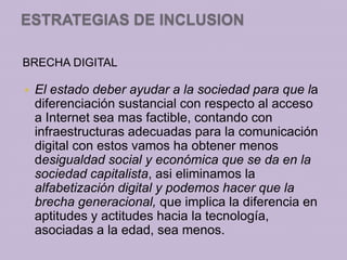 ESTRATEGIAS DE INCLUSION

BRECHA DIGITAL

   El estado deber ayudar a la sociedad para que la
    diferenciación sustancial con respecto al acceso
    a Internet sea mas factible, contando con
    infraestructuras adecuadas para la comunicación
    digital con estos vamos ha obtener menos
    desigualdad social y económica que se da en la
    sociedad capitalista, asi eliminamos la
    alfabetización digital y podemos hacer que la
    brecha generacional, que implica la diferencia en
    aptitudes y actitudes hacia la tecnología,
    asociadas a la edad, sea menos.
 