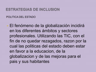 ESTRATEGIAS DE INCLUSION
POLITICA DEL ESTADO


   El fenómeno de la globalización incidirá
    en los diferentes ámbitos y sectores
    profesionales. Utilizando las TIC, con el
    fin de no quedar rezagados, razon por la
    cual las politicas del estado deben estar
    en favor a la educacion, de la
    globalizacion y de las mejoras para el
    pais y sus habitantes
 