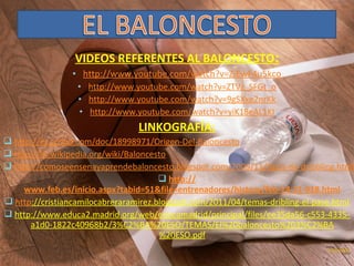 VIDEOS REFERENTES AL BALONCESTO:
• http://www.youtube.com/watch?v=ZiEwF4u5kco
• http://www.youtube.com/watch?v=ZTVz_SFGt_o
• http://www.youtube.com/watch?v=9gSXxe2nrKk
• http://www.youtube.com/watch?v=yiK18eAL1KI

LINKOGRAFÍA:

 http://es.scribd.com/doc/18998971/Origen-Del-Baloncesto
 http://es.wikipedia.org/wiki/Baloncesto
 http://comoseensenayaprendebaloncesto.blogspot.com/2009/11/tipos-de-dribbling.html
 http://
www.feb.es/inicio.aspx?tabid=51&file=entrenadores/history/feb-14-11-318.html
 http://cristiancamilocabreraramirez.blogspot.com/2011/04/temas-dribling-el-pase.html
 http://www.educa2.madrid.org/web/educamadrid/principal/files/ee35da56-c553-4335a1d0-1822c40968b2/3%C2%BA%20ESO/TEMAS/El%20baloncesto%203%C2%BA
%20ESO.pdf

 