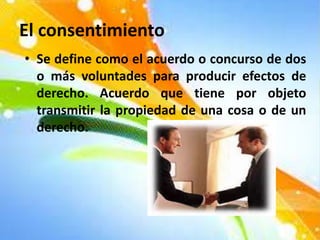 El consentimiento
• Se define como el acuerdo o concurso de dos
o más voluntades para producir efectos de
derecho. Acuerdo que tiene por objeto
transmitir la propiedad de una cosa o de un
derecho.
 