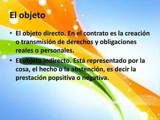 El objeto
• El objeto directo. En el contrato es la creación
o transmisión de derechos y obligaciones
reales o personales.
• El objeto indirecto. Está representado por la
cosa, el hecho o la abstención, es decir la
prestación popsitiva o negativa.
 