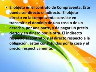 • El objeto en el contrato de Compraventa. Éste
puede ser directo o indirecto. El objeto
directo en la compraventa consiste en
transmitir el dominio de una cosa o de un
derecho, por una parte, y de pagar un precio
cierto y en dinero por la otra. El indirecto
respecto al contrato, y el directo respecto a la
obligación, están constituidos por la cosa y el
precio, respectivamente.
 