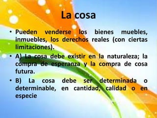 La cosa
• Pueden venderse los bienes muebles,
inmuebles, los derechos reales (con ciertas
limitaciones).
• A) La cosa debe existir en la naturaleza; la
compra de esperanza y la compra de cosa
futura.
• B) La cosa debe ser determinada o
determinable, en cantidad, calidad o en
especie
 