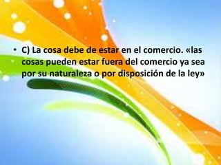 • C) La cosa debe de estar en el comercio. «las
cosas pueden estar fuera del comercio ya sea
por su naturaleza o por disposición de la ley»
 