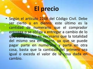 El precio
• Según el artículo 2248 del Código Civil. Debe
ser cierto y en dienro: este último es la
cantidad de numerario que el comprador
entrrega o se obliga a entregar a cambio de lo
que compra. No es necesario que la totalidad
del mismo sea en dinero, ya que se puede
pagar parte en numerario y parte en otra
cosa, basta que la cantidad del primero sea
igual o exceda el valor de la cosa dada en
cambio.
 