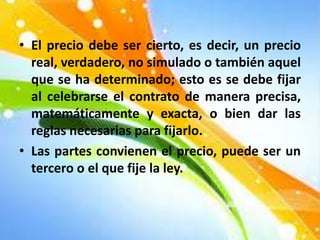 • El precio debe ser cierto, es decir, un precio
real, verdadero, no simulado o también aquel
que se ha determinado; esto es se debe fijar
al celebrarse el contrato de manera precisa,
matemáticamente y exacta, o bien dar las
reglas necesarias para fijarlo.
• Las partes convienen el precio, puede ser un
tercero o el que fije la ley.
 
