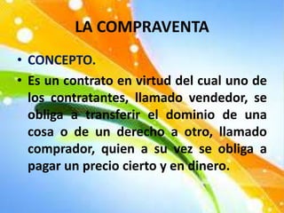 LA COMPRAVENTA
• CONCEPTO.
• Es un contrato en virtud del cual uno de
los contratantes, llamado vendedor, se
obliga a transferir el dominio de una
cosa o de un derecho a otro, llamado
comprador, quien a su vez se obliga a
pagar un precio cierto y en dinero.
 