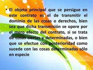 • El objeto principal que se persigue en
este contrato es el de transmitir el
dominio de las cosas o derechos, bien
sea que dicha transmisión se opere por
el mero efecto del contrato, si se trata
de cosas ciertas y determinadas, o bien
que se efectue con posterioridad como
sucede con las cosas determinadas sólo
en especie
 