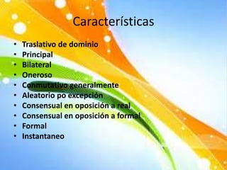 Características
• Traslativo de dominio
• Principal
• Bilateral
• Oneroso
• Conmutativo generalmente
• Aleatorio po excepción
• Consensual en oposición a real
• Consensual en oposición a formal
• Formal
• Instantaneo
 