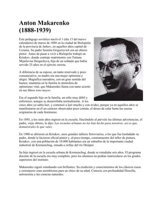 Anton Makarenko
(1888-1939)
Este pedagogo soviético nació el 1 (día 13 del nuevo
calendario) de marzo de 1888 en la ciudad de Bielopolie
de la provincia de Jarkov, en aquellos años capital de
Ucrania. Su padre Semión Grigorievich era un obrero
pintor. Antes de pasar a vivir a Bielopolie trabajó en
Kriukov, donde contrajo matrimonio con Tatiana
Mijailovna Dergachova, hija de un soldado que había
servido 25 años en el ejército zarista.

A diferencia de su esposo, un tanto reservado y poco
comunicativo, su madre era una mujer optimista y
alegre. Magnífica narradora, con un gran sentido del
humor, mantenía en la familia la atmósfera de
optimismo vital, que Makarenko llama con tanto acierto
en sus libros tono mayor.

Era el segundo hijo en la familia, un niño muy débil y
enfermizo, aunque se desarrollaba normalmente. A los
cinco años ya sabía leer, y comenzó a leer mucho y con avidez, porque ya en aquellos años se
manifestaron en él un carácter observador poco común, el deseo de calar hasta las causas
originarias de cada fenómeno.

En 1895, a los siete años ingresó en la escuela. Haciéndole al párvulo las últimas advertencias, el
padre, viejo obrero, le dijo: Las escuelas urbanas no las han hecho para nosotros, así es que,
demuéstrales lo que vales.

En 1900 se abrieron en Kriukov, unos grandes talleres ferroviarios, a los que fue trasladado su
padre, donde le hicieron oficial pintor y, al poco tiempo, contramaestre del taller de pintura.
Kriukov, con una población de 10.000 habitantes era un suburbio de la importante ciudad
industrial de Kremenchug, situada a orillas del río Dniéper.

Su hijo ingresó en la escuela urbana de Kremenchug, donde se estudiaba seis años. El programa
docente de la escuela era muy completo, pero los alumnos no podían matricularse en los grados
superiores del instituto.

Makarenko siguió estudiando con brillantez. Su erudición y conocimientos de los clásicos rusos
y extranjeros eran asombrosos para un chico de su edad. Conocía con profundidad filosofía,
astronomía y las ciencias naturales.
 