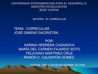 UNIVERSIDAD INTERAMERICANA PARA EL DESARROLLO MAESTRÍA EN EDUCACIÓN SEDE TUXPAN MATERIA : EL CURRICULUM TEMA:  CURRICULUM .  JOSÉ GIMENO SACRISTÁN. POR: KARINA HERRERA CASANOVA MARÍA DEL CARMEN FAJARDO SOTO FELICIANO MARTÍNEZ CRUZ RAMÓN C. CALDERÓN GÓMEZ. TUXPAN, VER. A 08 DE NOVIEMBRE DE 2008 