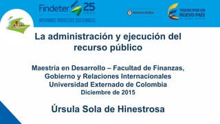 La administración y ejecución del
recurso público
Maestría en Desarrollo – Facultad de Finanzas,
Gobierno y Relaciones Internacionales
Universidad Externado de Colombia
Diciembre de 2015
Úrsula Sola de Hinestrosa
 