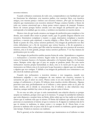 nosotros mismos. 
Cuando cobramos conciencia de todo esto, comprendemos con facilidad por qué 
no funcionan las relaciones: con nuestros padres, con nuestros hijos, con nuestros 
amigos, con nuestra pareja e incluso con nosotros mismos. ¿Por qué no funciona la 
relación que mantenemos con nosotros mismos? Porque estamos heridos y llenos de 
todo ese veneno emocional que a duras penas somos capaces de manejar. Estamos 
llenos de veneno porque hemos crecido con una imagen de perfección que no se 
corresponde a la realidad, que no existe, y sentimos esa injusticia en nuestra mente. 
Hemos visto de qué modo creamos esa imagen de perfección para complacer a los 
demás, aun cuando ellos crean su propio sueño, que no guarda ninguna relación con 
nosotros. Intentamos complacer a mamá y a papá, intentamos complacer a nuestro 
profesor, a nuestro guía espiritual, a nuestra religión, a Dios. Pero la verdad es que, 
desde su punto de vista, nunca seremos perfectos. Esa imagen de perfección nos dice 
cómo deberíamos ser a fin de reconocer que somos buenos, a fin de aceptarnos a 
nosotros mismos. Pero ¿sabes qué? De todas las mentiras que nos creemos de nosotros 
mismos, esta es la más grande, porque nunca seremos perfectos. Y no hay manera de 
perdonarnos por no serlo. 
Esa imagen de perfección cambia nuestra forma de soñar. Aprendemos a negarnos 
y a rechazarnos a nosotros mismos. Según todas las creencias que tenemos, nunca 
somos lo bastante buenos o lo bastante adecuados o lo bastante limpios o lo bastante 
sanos. Siempre existe algo que el juez no acepta ni perdona jamás. Por esta razón 
rechazamos nuestra propia humanidad; es decir, esta es la razón por la que no nos 
merecemos ser felices; esta es la razón por la que buscamos a alguien que nos maltrate, 
a alguien que nos castigue. Y debido a esa imagen de perfección nos sometemos a un 
alto nivel de maltrato personal. 
Cuando nos rechazamos a nosotros mismos y nos juzgamos, cuando nos 
declaramos culpables y nos castigamos de una manera tan excesiva, tenemos la 
sensación de que el amor no existe. Parece como si en este mundo sólo existiera el 
castigo, el sufrimiento y el juicio. El infierno tiene muchos niveles diferentes. Algunas 
personas caen muy profundamente en el infierno y otras apenas están en él, pero de 
todos modos, ahí es donde se encuentran. En el infierno se dan relaciones muy 
abusivas, aunque también hay otras en las que apenas existe el abuso. 
Ya no eres un niño, así que si estás manteniendo una relación abusiva es porque 
aceptas ese maltrato, porque crees que te lo mereces. Y aunque la cantidad de maltratos 
que estás dispuesto a aceptar tiene un límite, debes saber que no hay nadie en el mundo 
entero que te maltrate más que tú mismo. El límite del maltrato que tolerarás de otras 
personas es exactamente el mismo al que te sometes tú. Si alguien te maltrata más de lo 
que tú mismo te maltratas, te alejas, corres y te escapas de él. Ahora bien, si esa 
persona te maltrata sólo un poco más de lo que tú mismo te maltratas, quizás aguantes 
más tiempo. Todavía te mereces ese maltrato. 
Por lo general, en las relaciones corrientes que mantenemos en el infierno se trata 
 