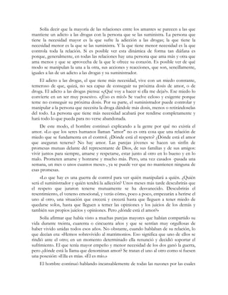 Solía decir que la mayoría de las relaciones entre los amantes se parecen a las que 
mantiene un adicto a las drogas con la persona que se las suministra. La persona que 
tiene la necesidad mayor es la que sufre la adicción a las drogas; la que tiene la 
necesidad menor es la que se las suministra. Y la que tiene menor necesidad es la que 
controla toda la relación. Si es posible ver esta dinámica de forma tan diáfana es 
porque, generalmente, en todas las relaciones hay una persona que ama más y otra que 
ama menos y que se aprovecha de la que le ofrece su corazón. Es posible ver de qué 
modo se manipulan la una a la otra, sus acciones y reacciones, que son, sencillamente, 
iguales a las de un adicto a las drogas y su suministrador. 
El adicto a las drogas, el que tiene más necesidad, vive con un miedo constante, 
temeroso de que, quizá, no sea capaz de conseguir su próxima dosis de amor, o de 
droga. El adicto a las drogas piensa: «¿Qué voy a hacer si ella me deja?». Ese miedo lo 
convierte en un ser muy posesivo. «¡Eso es mío!» Se vuelve celoso y exigente porque 
teme no conseguir su próxima dosis. Por su parte, el suministrador puede controlar y 
manipular a la persona que necesita la droga dándole más dosis, menos o retirándoselas 
del todo. La persona que tiene más necesidad acabará por rendirse completamente y 
hará todo lo que pueda para no verse abandonada. 
De este modo, el hombre continuó explicando a la gente por qué no existía el 
amor. «Lo que los seres humanos llaman "amor" no es otra cosa que una relación de 
miedo que se fundamenta en el control. ¿Dónde está el respeto? ¿Dónde está el amor 
que aseguran tenerse? No hay amor. Las parejas jóvenes se hacen un sinfín de 
promesas mutuas delante del representante de Dios, de sus familias y de sus amigos: 
vivir juntos para siempre, amarse y respetarse, estar junto al otro en lo bueno y en lo 
malo. Prometen amarse y honrarse y mucho más. Pero, una vez casados -pasada una 
semana, un mes o unos cuantos meses-, ya se puede ver que no mantienen ninguna de 
esas promesas. 
«Lo que hay es una guerra de control para ver quién manipulará a quién. ¿Quién 
será el suministrador y quién tendrá la adicción? Unos meses más tarde descubrirás que 
el respeto que juraron tenerse mutuamente se ha desvanecido. Descubrirás el 
resentimiento, el veneno emocional, y verás cómo, poco a poco, empezarán a herirse el 
uno al otro, una situación que crecerá y crecerá hasta que lleguen a tener miedo de 
quedarse solos, hasta que lleguen a temer las opiniones y los juicios de los demás y 
también sus propios juicios y opiniones. Pero ¿dónde está el amor?» 
Solía afirmar que había visto a muchas parejas mayores que habían compartido su 
vida durante treinta, cuarenta o cincuenta años y que se sentían muy orgullosas de 
haber vivido unidas todos esos años. No obstante, cuando hablaban de su relación, lo 
que decían era: «Hemos sobrevivido al matrimonio». Eso significa que uno de ellos se 
rindió ante el otro; en un momento determinado ella renunció y decidió soportar el 
sufrimiento. El que tenía mayor empeño y menor necesidad de los dos ganó la guerra, 
pero ¿dónde está la llama que denominan amor? Se tratan el uno al otro como si fuesen 
una posesión: «Ella es mía». «Él es mío.» 
El hombre continuó hablando incansablemente de todas las razones por las cuales 
 