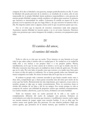 romperá. Si le das tu felicidad a otra persona, siempre podrá llevársela con ella. Y como 
la felicidad sólo puede provenir de tu interior y es resultado de tu amor, sólo tú eres 
responsable de tu propia felicidad. Jamás podemos responsabilizar a otra persona de 
nuestra propia felicidad, aunque cuando acudimos a la iglesia para casarnos, lo primero 
que hacemos es intercambiar los anillos. Colocamos la estrella en manos de la otra 
persona con la esperanza de que nos haga felices y de que nosotros la haremos feliz a 
ella. No importa cuánto ames a alguien, nunca serás lo que esa persona quiere que seas. 
Ese es el error que la mayoría de nosotros cometemos nada más empezar. 
Asentamos nuestra felicidad en nuestra pareja y no es así como funciona. Hacemos 
todas esas promesas que somos incapaces de cumplir, y entonces, nos preparamos para 
fallar. 
IV 
El camino del amor, 
el camino del miedo 
Toda tu vida no es más que un sueño. Vives inmerso en una fantasía en la que 
todo lo que sabes sobre ti mismo sólo es verdad para ti. Tu verdad no es la verdad de 
nadie más y eso incluye a tus propios hijos o a tus propios padres. Piensa, 
sencillamente, en lo que tú crees acerca de ti mismo y en lo que tu madre cree de ti. 
Ella dice conocerte muy bien, pero en realidad no tiene ni idea de quién eres. Tú sabes 
que no lo sabe. Por otro lado, tú puedes creer que conoces a tu madre muy bien, pero 
no tienes ni idea de quién es realmente. En su mente guarda todas esas fantasías que 
nunca compartió con nadie. No tienes la menor idea de lo que hay en su mente. 
Si analizas tu propia vida e intentas recordar lo que hacías cuando tenías once o 
doce años, comprobarás que a duras penas recuerdas más del cinco por ciento de las 
cosas que has hecho. Rememorarás las más importantes, por supuesto, cosas como tu 
nombre, porque es algo que se repite constantemente. Pero, en ocasiones, hasta te 
olvidas del nombre de tus hijos o del de tus amigos. Eso ocurre porque tu vida se 
compone de sueños: una infinidad de pequeños sueños que cambian constantemente. 
Los sueños tienden a disolverse, y por esa razón, olvidamos con tanta facilidad. 
Todo ser humano tiene un sueño personal de la vida y ese sueño es 
completamente diferente del sueño de cualquier otra persona. Soñamos en 
concordancia con todas las creencias que tenemos y modificamos nuestro sueño según 
sea nuestra manera de juzgar, según sean nuestras heridas. A eso se debe que los 
sueños nunca sean iguales para dos personas. En una relación podemos fingir que 
somos iguales, que pensamos de la misma manera, que sentimos lo mismo, que 
 
