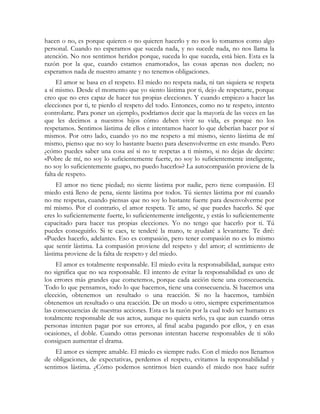 hacen o no, es porque quieren o no quieren hacerlo y no nos lo tomamos como algo 
personal. Cuando no esperamos que suceda nada, y no sucede nada, no nos llama la 
atención. No nos sentimos heridos porque, suceda lo que suceda, está bien. Esta es la 
razón por la que, cuando estamos enamorados, las cosas apenas nos duelen; no 
esperamos nada de nuestro amante y no tenemos obligaciones. 
El amor se basa en el respeto. El miedo no respeta nada, ni tan siquiera se respeta 
a sí mismo. Desde el momento que yo siento lástima por ti, dejo de respetarte, porque 
creo que no eres capaz de hacer tus propias elecciones. Y cuando empiezo a hacer las 
elecciones por ti, te pierdo el respeto del todo. Entonces, como no te respeto, intento 
controlarte. Para poner un ejemplo, podríamos decir que la mayoría de las veces en las 
que les decimos a nuestros hijos cómo deben vivir su vida, es porque no los 
respetamos. Sentimos lástima de ellos e intentamos hacer lo que deberían hacer por sí 
mismos. Por otro lado, cuando yo no me respeto a mí mismo, siento lástima de mí 
mismo, pienso que no soy lo bastante bueno para desenvolverme en este mundo. Pero 
¿cómo puedes saber una cosa así si no te respetas a ti mismo, si no dejas de decirte: 
«Pobre de mí, no soy lo suficientemente fuerte, no soy lo suficientemente inteligente, 
no soy lo suficientemente guapo, no puedo hacerlo»? La autocompasión proviene de la 
falta de respeto. 
El amor no tiene piedad; no siente lástima por nadie, pero tiene compasión. El 
miedo está lleno de pena, siente lástima por todos. Tú sientes lástima por mí cuando 
no me respetas, cuando piensas que no soy lo bastante fuerte para desenvolverme por 
mí mismo. Por el contrario, el amor respeta. Te amo, sé que puedes hacerlo. Sé que 
eres lo suficientemente fuerte, lo suficientemente inteligente, y estás lo suficientemente 
capacitado para hacer tus propias elecciones. Yo no tengo que hacerlo por ti. Tú 
puedes conseguirlo. Si te caes, te tenderé la mano, te ayudaré a levantarte. Te diré: 
«Puedes hacerlo, adelante». Eso es compasión, pero tener compasión no es lo mismo 
que sentir lástima. La compasión proviene del respeto y del amor; el sentimiento de 
lástima proviene de la falta de respeto y del miedo. 
El amor es totalmente responsable. El miedo evita la responsabilidad, aunque esto 
no significa que no sea responsable. El intento de evitar la responsabilidad es uno de 
los errores más grandes que cometemos, porque cada acción tiene una consecuencia. 
Todo lo que pensamos, todo lo que hacemos, tiene una consecuencia. Si hacemos una 
elección, obtenemos un resultado o una reacción. Si no la hacemos, también 
obtenemos un resultado o una reacción. De un modo u otro, siempre experimentamos 
las consecuencias de nuestras acciones. Esta es la razón por la cual todo ser humano es 
totalmente responsable de sus actos, aunque no quiera serlo, ya que aun cuando otras 
personas intenten pagar por sus errores, al final acaba pagando por ellos, y en esas 
ocasiones, el doble. Cuando otras personas intentan hacerse responsables de ti sólo 
consiguen aumentar el drama. 
El amor es siempre amable. El miedo es siempre rudo. Con el miedo nos llenamos 
de obligaciones, de expectativas, perdemos el respeto, evitamos la responsabilidad y 
sentimos lástima. ¿Cómo podemos sentirnos bien cuando el miedo nos hace sufrir 
 