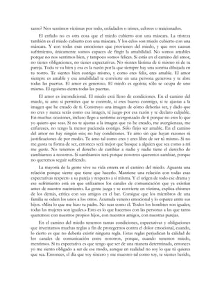 tanto? Nos sentimos víctimas por todo, enfadados o tristes, celosos o traicionados. 
El enfado no es otra cosa que el miedo cubierto con una máscara. La tristeza 
también es el miedo cubierto con una máscara. Y los celos son miedo cubierto con una 
máscara. Y con todas esas emociones que provienen del miedo, y que nos causan 
sufrimiento, únicamente somos capaces de fingir la amabilidad. No somos amables 
porque no nos sentimos bien, y tampoco somos felices. Si estás en el camino del amor, 
no tienes obligaciones, no tienes expectativas. No sientes lástima de ti mismo ni de tu 
pareja. Todo te va bien y esa es la razón por la que siempre hay una sonrisa dibujada en 
tu rostro. Te sientes bien contigo mismo, y como eres feliz, eres amable. El amor 
siempre es amable y esa amabilidad te convierte en una persona generosa y te abre 
todas las puertas. El amor es generoso. El miedo es egoísta; sólo se ocupa de uno 
mismo. El egoísmo cierra todas las puertas. 
El amor es incondicional. El miedo está lleno de condiciones. En el camino del 
miedo, te amo si permites que te controle, si eres bueno conmigo, si te ajustas a la 
imagen que he creado de ti. Construyo una imagen de cómo deberías ser, y dado que 
no eres y nunca serás como esa imagen, té juzgo por esa razón y te declaro culpable. 
En muchas ocasiones, incluso llego a sentirme avergonzado de ti porque no eres lo que 
yo quiero que seas. Si no te ajustas a la imagen que yo he creado, me avergüenzas, me 
enfureces, no tengo la menor paciencia contigo. Sólo finjo ser amable. En el camino 
del amor no hay ningún «si»; no hay condiciones. Te amo sin que hayan razones ni 
justificaciones de por medio. Te amo tal como eres y eres libre de ser tú mismo. Si no 
me gusta tu forma de ser, entonces será mejor que busque a alguien que sea como a mí 
me guste. No tenemos el derecho de cambiar a nadie y nadie tiene el derecho de 
cambiarnos a nosotros. Si cambiamos será porque nosotros queremos cambiar, porque 
no queremos seguir sufriendo. 
La mayoría de la gente vive su vida entera en el camino del miedo. Aguanta una 
relación porque siente que tiene que hacerlo. Mantiene una relación con todas esas 
expectativas respecto a su pareja y respecto a sí misma. Y el origen de todo ese drama y 
ese sufrimiento está en que utilizamos los canales de comunicación que ya existían 
antes de nuestro nacimiento. La gente juzga y se convierte en víctima, explica chismes 
de los demás, critica con sus amigos en el bar. Consigue que los miembros de una 
familia se odien los unos a los otros. Acumula veneno emocional y lo esparce entre sus 
hijos. «Mira lo que me hizo tu padre. No seas como él. Todos los hombres son iguales; 
todas las mujeres son iguales.» Esto es lo que hacemos con las personas a las que tanto 
queremos: con nuestros propios hijos, con nuestros amigos, con nuestras parejas. 
En el camino del miedo tenemos tantas condiciones, expectativas y obligaciones 
que inventamos muchas reglas a fin de protegernos contra el dolor emocional, cuando, 
lo cierto es que no debería existir ninguna regla. Estas reglas perjudican la calidad de 
los canales de comunicación entre nosotros, porque, cuando tenemos miedo, 
mentimos. Si tu expectativa es que tengo que ser de una manera determinada, entonces 
yo me siento obligado a ser de ese modo, aunque en realidad no soy lo que tú quieres 
que sea. Entonces, el día que soy sincero y me muestro tal como soy, te sientes herido, 
 