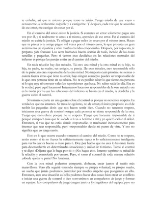 te enfadas, así que te miento porque temo tu juicio. Tengo miedo de que vayas a 
censurarme, a declararme culpable y a castigarme. Y después, cada vez que te acuerdas 
de ese error, me castigas sin cesar por él. 
En el camino del amor existe la justicia. Si cometes un error solamente pagas una 
vez por él, y si realmente te amas a ti mismo, aprendes de ese error. En el camino del 
miedo no existe la justicia. Te obligas a pagar miles de veces por el mismo error. Haces 
que tu pareja o tu amigo pague mil veces por el mismo error, lo que provoca un gran 
sentimiento de injusticia y abre muchas heridas emocionales. Después, por supuesto, te 
preparas para fracasar. Los seres humanos hacen dramas de todo, incluso de las cosas 
sencillas y pequeñas. Pero si vemos esas desdichas en las relaciones normales del 
infierno es porque las parejas están en el camino del miedo. 
En toda relación hay dos mitades. Tú eres una mitad y la otra mitad es tu hijo, tu 
hija, tu padre, tu madre, tus amigos, tu pareja. De esas mitades, eres responsable sólo 
de tu parte; no eres responsable de la otra mitad. No importa cuán próximo te sientas o 
cuánta fuerza creas que tiene tu amor, bajo ningún concepto puedes ser responsable de 
lo que otra persona tiene en su cabeza. No te es posible saber lo que siente esa persona 
ni lo que cree ni conocer todas las suposiciones que hace. No sabes nada de ella. Esa es 
la verdad, pero ¿qué hacemos? Intentamos hacernos responsables de la otra mitad y esa 
es la razón por la que las relaciones del infierno se basan en el miedo, la desdicha y la 
guerra sobre el control. 
Si tomamos parte en una guerra sobre el control es porque no tenemos respeto. La 
verdad es que no amamos. Se trata de egoísmo, no de amor; el único propósito es el de 
recibir las pequeñas dosis que nos hacen sentir bien. Cuando no tenemos respeto, 
iniciamos una guerra de control porque cada persona se siente responsable de la otra. 
Tengo que controlarte porque no te respeto. Tengo que hacerme responsable de ti 
porque cualquier cosa que te suceda a ti va a herirme a mí y yo quiero evitar el dolor. 
Entonces, si veo que no estás siendo responsable, te machacaré incesantemente para 
intentar que seas responsable, pero «responsable» desde mi punto de vista. Y eso no 
significa que yo tenga razón. 
Esto es lo que ocurre cuando tomamos el camino del miedo. Como no te respeto, 
actúo como si tú no fueses lo suficientemente capaz o lo suficientemente inteligente 
para ver lo que es bueno o malo para ti. Doy por hecho que no eres lo bastante fuerte 
para desenvolverte en determinadas situaciones y cuidar de ti mismo. Tomo el control 
y te digo: «Déjame que lo haga por ti» o «No hagas eso». Intento suprimir tu mitad de 
la relación y controlarla por entero. Pero, si tomo el control de toda nuestra relación 
¿dónde queda tu parte? No funciona. 
Con la otra mitad podemos compartir, disfrutar, crear juntos el sueño más 
maravilloso. Pero ella seguirá teniendo siempre su propia voluntad, su propio sueño, 
un sueño que jamás podremos controlar por mucho empeño que pongamos en ello. 
Entonces, ante una situación así sólo podemos hacer dos cosas: bien crear un conflicto 
e iniciar una guerra de control o bien convertirnos en compañeros de juego y formar 
un equipo. Los compañeros de juego juegan junto a los jugadores del equipo, pero no 
 