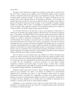 contra ellos. 
Si juegas a tenis, formarás un equipo con tu pareja y nunca iréis en contra el uno 
del otro: nunca. Aunque los dos juguéis al tenis de distinta manera, tenéis el mismo 
objetivo: compartir la diversión, jugar juntos, ser compañeros de juego. Ahora bien, si 
tu pareja quiere controlar el juego y te dice: «No, no juegues así; juega de esta otra 
manera. No, lo estás haciendo mal», no te divertirás en absoluto y con el tiempo, no 
querrás jugar más con ella. En este caso, en lugar de formar un equipo, lo que quiere tu 
pareja es controlar la forma que tienes de jugar. Y, sin el concepto de equipo, siempre 
tendrás un conflicto. Por lo tanto, si contemplas tu asociación, tu relación romántica, 
como un equipo, todo empezará a mejorar. En una relación, igual que en un juego, no 
se trata de ganar o de perder. Juegas porque quieres divertirte. 
En el camino del amor, se da más que se toma, y por supuesto, te amas tanto a ti 
mismo que no permites que la gente egoísta se aproveche de ti. No buscas la venganza, 
pero te comunicas con claridad. Dices: «No me gusta cuando intentas aprovecharte de 
mí, cuando me faltas al respeto, cuando eres rudo conmigo. No necesito que nadie me 
maltrate ni verbal ni emocional ni físicamente. No necesito oír tus imprecaciones 
constantemente. No es porque yo sea mejor que tú, es porque amo la belleza, amo la 
risa, amo la diversión, amo el amor. No es que yo sea egoísta, es sólo que no siento la 
necesidad de tener a una gran víctima por compañía. No significa que no te ame, pero 
no puedo responsabilizarme de tu sueño. Si quieres mantener una relación conmigo, tu 
parásito se encontrará con muchas dificultades, porque no reaccionaré en absoluto a tu 
basura». Esto no es egoísmo; esto es amor hacia uno mismo. El egoísmo, el control y el 
miedo romperán casi cualquier relación. La generosidad, la libertad y el amor crearán la 
relación más bella: una continua aventura romántica. 
Para ser maestro en una relación tienes que trabajar en ti mismo. El primer paso 
consiste en cobrar conciencia, en saber que todas las personas sueñan su propio sueño. 
Una vez que sabes esto, es posible responsabilizarte de tu mitad de la relación, que eres 
tú. Si sabes que sólo eres responsable de la mitad de la relación, controlarás fácilmente 
tu mitad. No nos corresponde a nosotros controlar a la otra mitad. Cuando 
respetamos, sabemos que nuestra pareja o nuestro amigo o nuestro hijo o nuestra 
madre es completamente responsable de su propia mitad. Si respetamos a la otra mitad, 
en esa relación siempre habrá paz. No habrá guerra. 
Después, cuando sepas qué es el amor y qué es el miedo, cobrarás conciencia del 
modo en que comunicas tus sueños a los demás. La calidad de tu comunicación 
depende de las elecciones que haces en cada momento, según ajustes tu cuerpo 
emocional al amor o al miedo. Si te sorprendes a ti mismo en el camino del miedo, 
bastará con tener esa conciencia para cambiar el rumbo de tu atención y adentrarte en 
el camino del amor. Bastará con ver dónde estás, con cambiar la trayectoria de tu 
atención, y entonces, todo lo que te rodea también cambiará. 
Finalmente, si eres consciente de que nadie más puede hacerte feliz y de que la 
felicidad es el resultado del amor que emana de ti, experimentarás la gran maestría de 
los toltecas, la maestría del amor. 
 