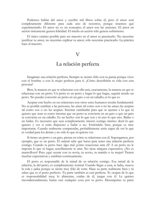 Podemos hablar del amor y escribir mil libros sobre él, pero el amor será 
completamente diferente para cada uno de nosotros, porque tenemos qué 
experimentarlo. El amor no es un concepto; el amor son las acciones. El amor en 
acción únicamente genera felicidad. El miedo en acción sólo genera sufrimiento. 
El único camino posible para ser maestro en el amor es practicarlo. No necesitas 
justificar tu amor, no necesitas explicar tu amor; sólo necesitas practicarlo. La práctica 
hace al maestro. 
V 
La relación perfecta 
Imagínate una relación perfecta. Siempre te sientes feliz con tu pareja porque vives 
con el hombre o con la mujer perfecta para ti. ¿Cómo describirías tu vida con esta 
persona? 
Bien, la manera en que te relacionas con ella será, exactamente, la manera en que te 
relacionas con un perro. Un perro es un perro y hagas lo que hagas, seguirá siendo un 
perro. No puedes convertir un perro en un gato o en un caballo; es lo que es. 
Aceptar este hecho en tus relaciones con otros seres humanos resulta fundamental. 
No es posible cambiar a las personas, las amas tal como son o no las amas; las aceptas 
tal como son o no las aceptas. Intentar cambiarlas para que se ajusten a lo que tú 
quieres que sean es como intentar que un perro se convierta en un gato o que un gato 
se convierta en un caballo. Es un hecho: son lo que son y tú eres lo que eres. Bailas o 
no bailas. Es necesario que seas completamente sincero contigo mismo: decir lo que 
quieres y ver si estás dispuesto a bailar o no. Entiéndelo bien, porque es muy 
importante. Cuando realmente comprendas, probablemente serás capaz de ver lo que 
es verdad para los demás y no sólo lo que tú quieres ver. 
Si tienes un perro o un gato, piensa en cómo te relacionas con él. Supongamos, por 
ejemplo, que es un perro. El animal sabe qué hacer para tener una relación perfecta 
contigo. Cuando tu perro hace algo mal ¿cómo reaccionas ante él? A un perro no le 
importa lo que tú hagas; sencillamente te ama. No tiene ninguna expectativa. ¿No es 
maravilloso? Pero ¿qué ocurre con tu novia, tu novio, tu marido o tu mujer? Tienen 
muchas expectativas y cambian continuamente. 
El perro es responsable de la mitad de su relación contigo. Esa mitad de la 
relación, la del perro, es completamente normal. Cuando llegas a casa, te ladra, mueve 
la cola y jadea porque se siente muy feliz de verte. Hace su parte realmente bien y tú 
sabes que es el perro perfecto. Tu parte también es casi perfecta. Te ocupas de lo que 
es responsabilidad tuya; lo alimentas, cuidas de él, juegas con él. Le quieres 
incondicionalmente; harías casi cualquier cosa por tu perro. Desempeñas tu parte 
 