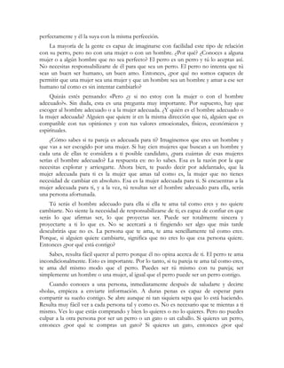 perfectamente y él la suya con la misma perfección. 
La mayoría de la gente es capaz de imaginarse con facilidad este tipo de relación 
con su perro, pero no con una mujer o con un hombre. ¿Por qué? ¿Conoces a alguna 
mujer o a algún hombre que no sea perfecto? El perro es un perro y tú lo aceptas así. 
No necesitas responsabilizarte de él para que sea un perro. El perro no intenta que tú 
seas un buen ser humano, un buen amo. Entonces, ¿por qué no somos capaces de 
permitir que una mujer sea una mujer y que un hombre sea un hombre y amar a ese ser 
humano tal como es sin intentar cambiarlo? 
Quizás estés pensando: «Pero ¿y si no estoy con la mujer o con el hombre 
adecuado?». Sin duda, esta es una pregunta muy importante. Por supuesto, hay que 
escoger al hombre adecuado o a la mujer adecuada. ¿Y quién es el hombre adecuado o 
la mujer adecuada? Alguien que quiere ir en la misma dirección que tú, alguien que es 
compatible con tus opiniones y con tus valores emocionales, físicos, económicos y 
espirituales. 
¿Cómo sabes si tu pareja es adecuada para ti? Imaginemos que eres un hombre y 
que vas a ser escogido por una mujer. Si hay cien mujeres que buscan a un hombre y 
cada una de ellas te considera a ti posible candidato, ¿para cuántas de esas mujeres 
serías el hombre adecuado? La respuesta es: no lo sabes. Esa es la razón por la que 
necesitas explorar y arriesgarte. Ahora bien, te puedo decir por adelantado, que la 
mujer adecuada para ti es la mujer que amas tal como es, la mujer que no tienes 
necesidad de cambiar en absoluto. Esa es la mujer adecuada para ti. Si encuentras a la 
mujer adecuada para ti, y a la vez, tú resultas ser el hombre adecuado para ella, serás 
una persona afortunada. 
Tú serás el hombre adecuado para ella si ella te ama tal como eres y no quiere 
cambiarte. No siente la necesidad de responsabilizarse de ti; es capaz de confiar en que 
serás lo que afirmas ser, lo que proyectas ser. Puede ser totalmente sincera y 
proyectarte a ti lo que es. No se acercará a ti fingiendo ser algo que más tarde 
descubrirás que no es. La persona que te ama, te ama sencillamente tal como eres. 
Porque, si alguien quiere cambiarte, significa que no eres lo que esa persona quiere. 
Entonces ¿por qué está contigo? 
Sabes, resulta fácil querer al perro porque él no opina acerca de ti. El perro te ama 
incondicionalmente. Esto es importante. Por lo tanto, si tu pareja te ama tal como eres, 
te ama del mismo modo que el perro. Puedes ser tú mismo con tu pareja; ser 
simplemente un hombre o una mujer, al igual que el perro puede ser un perro contigo. 
Cuando conoces a una persona, inmediatamente después de saludarte y decirte 
«hola», empieza a enviarte información. A duras penas es capaz de esperar para 
compartir su sueño contigo. Se abre aunque ni tan siquiera sepa que lo está haciendo. 
Resulta muy fácil ver a cada persona tal y como es. No es necesario que te mientas a ti 
mismo. Ves lo que estás comprando y bien lo quieres o no lo quieres. Pero no puedes 
culpar a la otra persona por ser un perro o un gato o un caballo. Si quieres un perro, 
entonces ¿por qué te compras un gato? Si quieres un gato, entonces ¿por qué 
 