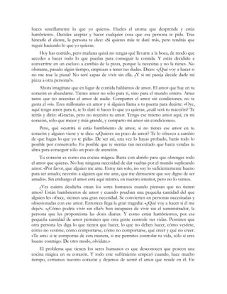 haces sencillamente lo que yo quiero». Hueles el aroma que desprende y estás 
hambriento. Decides aceptar y hacer cualquier cosa que esa persona te pida. Tras 
hincarle el diente, la persona te dice: «Si quieres más te daré más, pero tendrás que 
seguir haciendo lo que yo quiera». 
Hoy has comido, pero mañana quizá no tengas qué llevarte a la boca, de modo que 
accedes a hacer todo lo que puedas para conseguir la comida. Y estás decidido a 
convertirte en un esclavo a cambio de la pizza, porque la necesitas y no la tienes. No 
obstante, pasado algún tiempo, empiezas a tener tus dudas. Dices: «¿Qué voy a hacer si 
no me trae la pizza? No seré capaz de vivir sin ella. ¿Y si mi pareja decide darle mí 
pizza a otra persona?». 
Ahora imagínate que en lugar de comida hablamos de amor. El amor que hay en tu 
corazón es abundante. Tienes amor no sólo para ti, sino para el mundo entero. Amas 
tanto que no necesitas el amor de nadie. Compartes el amor sin condiciones; no te 
gusta el «si». Eres millonario en amor y si alguien llama a tu puerta para decirte: «Oye, 
aquí tengo amor para ti, te lo daré si haces lo que yo quiera», ¿cuál será tu reacción? Te 
reirás y dirás: «Gracias, pero no necesito tu amor. Tengo ese mismo amor aquí, en mi 
corazón, sólo que mejor y más grande, y comparto mi amor sin condiciones». 
Pero, qué ocurrirá si estás hambriento de amor, si no tienes ese amor en tu 
corazón y alguien viene y te dice: «¿Quieres un poco de amor? Te lo ofrezco a cambio 
de que hagas lo que yo te pida». De ser así, una vez lo hayas probado, harás todo lo 
posible por conservarlo. Es posible que te sientas tan necesitado que hasta vendas tu 
alma para conseguir sólo un poco de atención. 
Tu corazón es como esa cocina mágica. Basta con abrirlo para que obtengas todo 
el amor que quieras. No hay ninguna necesidad de dar vueltas por el mundo suplicando 
amor: «Por favor, que alguien me ame. Estoy tan solo, no soy lo suficientemente bueno 
para ser amado; necesito a alguien que me ame, que me demuestre que soy digno de ser 
amado». Sin embargo el amor está aquí mismo, en nuestro interior, pero no lo vemos. 
¿Ves cuánta desdicha crean los seres humanos cuando piensan que no tienen 
amor? Están hambrientos de amor y cuando prueban una pequeña cantidad del que 
alguien les ofrece, sienten una gran necesidad. Se convierten en personas necesitadas y 
obsesionadas con ese amor. Entonces llega la gran tragedia: «¿Qué voy a hacer si él me 
deja?». «¿Cómo podría vivir sin ella?» Son incapaces de vivir sin el suministrador, la 
persona que les proporciona las dosis diarias. Y como están hambrientos, por esa 
pequeña cantidad de amor permiten que otra gente controle sus vidas. Permiten que 
otra persona les diga lo que tienen que hacer, lo que no deben hacer, cómo vestirse, 
cómo no vestirse, cómo comportarse, cómo no comportarse, qué creer y qué no creer. 
«Te amo si te comportas de esta manera, si me permites controlar tu vida, sólo si eres 
bueno conmigo. De otro modo, olvídate.» 
El problema que tienen los seres humanos es que desconocen que poseen una 
cocina mágica en su corazón. Y todo este sufrimiento empezó cuando, hace mucho 
tiempo, cerramos nuestro corazón y dejamos de sentir el amor que reside en él. En 
 