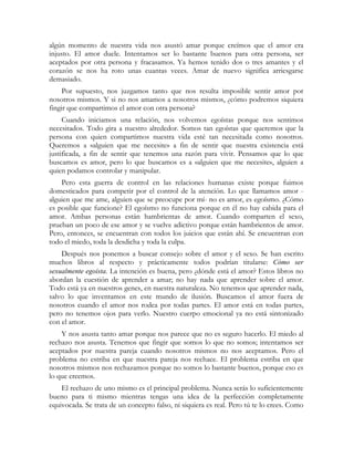 algún momento de nuestra vida nos asustó amar porque creímos que el amor era 
injusto. El amor duele. Intentamos ser lo bastante buenos para otra persona, ser 
aceptados por otra persona y fracasamos. Ya hemos tenido dos o tres amantes y el 
corazón se nos ha roto unas cuantas veces. Amar de nuevo significa arriesgarse 
demasiado. 
Por supuesto, nos juzgamos tanto que nos resulta imposible sentir amor por 
nosotros mismos. Y si no nos amamos a nosotros mismos, ¿cómo podremos siquiera 
fingir que compartimos el amor con otra persona? 
Cuando iniciamos una relación, nos volvemos egoístas porque nos sentimos 
necesitados. Todo gira a nuestro alrededor. Somos tan egoístas que queremos que la 
persona con quien compartimos nuestra vida esté tan necesitada como nosotros. 
Queremos a «alguien que me necesite» a fin de sentir que nuestra existencia está 
justificada, a fin de sentir que tenemos una razón para vivir. Pensamos que lo que 
buscamos es amor, pero lo que buscamos es a «alguien que me necesite», alguien a 
quien podamos controlar y manipular. 
Pero esta guerra de control en las relaciones humanas existe porque fuimos 
domesticados para competir por el control de la atención. Lo que llamamos amor - 
alguien que me ame, alguien que se preocupe por mí- no es amor, es egoísmo. ¿Cómo 
es posible que funcione? El egoísmo no funciona porque en él no hay cabida para el 
amor. Ambas personas están hambrientas de amor. Cuando comparten el sexo, 
prueban un poco de ese amor y se vuelve adictivo porque están hambrientos de amor. 
Pero, entonces, se encuentran con todos los juicios que están ahí. Se encuentran con 
todo el miedo, toda la desdicha y toda la culpa. 
Después nos ponemos a buscar consejo sobre el amor y el sexo. Se han escrito 
muchos libros al respecto y prácticamente todos podrían titularse: Cómo ser 
sexualmente egoísta. La intención es buena, pero ¿dónde está el amor? Estos libros no 
abordan la cuestión de aprender a amar; no hay nada que aprender sobre el amor. 
Todo está ya en nuestros genes, en nuestra naturaleza. No tenemos que aprender nada, 
salvo lo que inventamos en este mundo de ilusión. Buscamos el amor fuera de 
nosotros cuando el amor nos rodea por todas partes. El amor está en todas partes, 
pero no tenemos ojos para verlo. Nuestro cuerpo emocional ya no está sintonizado 
con el amor. 
Y nos asusta tanto amar porque nos parece que no es seguro hacerlo. El miedo al 
rechazo nos asusta. Tenemos que fingir que somos lo que no somos; intentamos ser 
aceptados por nuestra pareja cuando nosotros mismos no nos aceptamos. Pero el 
problema no estriba en que nuestra pareja nos rechace. El problema estriba en que 
nosotros mismos nos rechazamos porque no somos lo bastante buenos, porque eso es 
lo que creemos. 
El rechazo de uno mismo es el principal problema. Nunca serás lo suficientemente 
bueno para ti mismo mientras tengas una idea de la perfección completamente 
equivocada. Se trata de un concepto falso, ni siquiera es real. Pero tú te lo crees. Como 
 