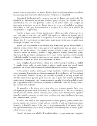 no eres perfecto, te rechazas a ti mismo. El nivel de rechazo de uno mismo depende de 
la dureza que demostraron los adultos cuando rompieron tu integridad. 
Después de la domesticación ya no se trata de ser bueno para nadie más. Has 
dejado de ser lo bastante bueno para ti mismo, porque el gran Juez siempre está ahí 
recordándote que no eres perfecto. Como ya he dicho antes, eres incapaz de 
perdonarte a ti mismo por no ser lo que deseas ser y ese es el verdadero problema. 
Ahora bien, si eres capaz de cambiar esto, te ocuparás de tu mitad de la relación. La 
otra mitad no es tu problema. 
Cuando le dices a una persona que la amas y ella te responde: «Bueno, yo no te 
amo a ti», ¿es esa una razón para sufrir? Que alguien te rechace no significa que tú 
tengas que rechazarte a ti mismo. Si una persona no te ama, otra te amará. Siempre hay 
alguien más. Y es mejor estar con alguien que quiere estar contigo que con alguien que 
siente que tiene que estar contigo. 
Tienes que concentrarte en la relación más maravillosa que es posible tener: la 
relación contigo mismo. No es una cuestión de egoísmo; se trata de amarse a uno 
mismo. No es lo mismo. Eres egoísta contigo mismo porque no sientes amor. 
Necesitas amarte a ti mismo, y cuando lo hagas, entonces el amor crecerá más y más. 
Después, el día que inicies una relación, no lo harás porque necesites sentirte amado. 
Lo habrás elegido. Y cuando lo hagas, escogerás a alguien y verás quién es realmente. Si 
no necesitas su amor, no tienes por qué mentirte a ti mismo. 
Estás completo. Cuando el amor sale de ti ya no lo buscas por miedo a la soledad. 
Y cuando sientes todo ese amor hacia ti mismo, puedes estar solo sin el menor 
problema. Te sientes feliz estando solo y también te resulta divertido compartir. 
Si me gustas y salimos juntos, ¿es porque queremos sentirnos celosos, porque 
tengo necesidad de controlarte o tú tienes necesidad de controlarme a mí? Si se trata de 
eso, no resultará divertido. Si voy a ser criticado o juzgado, si me voy a sentir mal, 
entonces quizá mejor que me quede solo. ¿Se une la gente para sentirse desdichada, 
para poseerse mutuamente, para castigarse, para ser salvada? ¿Es esa la verdadera razón 
por la que lo hacen? Evidentemente, todas esas posibilidades están ahí. Pero ¿qué es lo 
que buscamos en realidad? 
De pequeños -a los cinco, seis o siete años- nos sentimos atraídos hacia otros 
niños porque queremos jugar, divertirnos. No nos juntamos con ellos para pelearnos o 
ser desdichados. Puede ocurrir, claro está, pero durará poco. Sencillamente seguimos 
jugando y jugando, y cuando nos aburrimos cambiamos de juego, cambiamos las reglas, 
pero no dejamos de explorar. 
Si inicias una relación para experimentar un drama porque quieres sentir celos, 
porque quieres ser posesivo, porque quieres controlar la vida de tu pareja, no estás 
buscando la diversión, sino el dolor y eso es lo que encontrarás. Si inicias una relación 
con egoísmo esperando que tu pareja te haga feliz, no lo conseguirás. Y no será por su 
culpa, sino por la tuya. 
Cuando iniciamos una relación de cualquier clase es porque queremos compartir, 
 