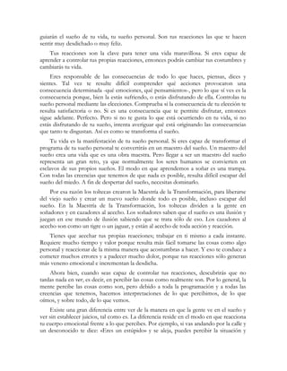guiarán el sueño de tu vida, tu sueño personal. Son tus reacciones las que te hacen 
sentir muy desdichado o muy feliz. 
Tus reacciones son la clave para tener una vida maravillosa. Si eres capaz de 
aprender a controlar tus propias reacciones, entonces podrás cambiar tus costumbres y 
cambiarás tu vida. 
Eres responsable de las consecuencias de todo lo que haces, piensas, dices y 
sientes. Tal vez te resulte difícil comprender qué acciones provocaron una 
consecuencia determinada -qué emociones, qué pensamientos-, pero lo que sí ves es la 
consecuencia porque, bien la estás sufriendo, o estás disfrutando de ella. Controlas tu 
sueño personal mediante las elecciones. Comprueba si la consecuencia de tu elección te 
resulta satisfactoria o no. Si es una consecuencia que te permite disfrutar, entonces 
sigue adelante. Perfecto. Pero si no te gusta lo que está ocurriendo en tu vida, si no 
estás disfrutando de tu sueño, intenta averiguar qué está originando las consecuencias 
que tanto te disgustan. Así es como se transforma el sueño. 
Tu vida es la manifestación de tu sueño personal. Si eres capaz de transformar el 
programa de tu sueño personal te convertirás en un maestro del sueño. Un maestro del 
sueño crea una vida que es una obra maestra. Pero llegar a ser un maestro del sueño 
representa un gran reto, ya que normalmente los seres humanos se convierten en 
esclavos de sus propios sueños. El modo en que aprendemos a soñar es una trampa. 
Con todas las creencias que tenemos de que nada es posible, resulta difícil escapar del 
sueño del miedo. A fin de despertar del sueño, necesitas dominarlo. 
Por esa razón los toltecas crearon la Maestría de la Transformación, para liberarse 
del viejo sueño y crear un nuevo sueño donde todo es posible, incluso escapar del 
sueño. En la Maestría de la Transformación, los toltecas dividen a la gente en 
soñadores y en cazadores al acecho. Los soñadores saben que el sueño es una ilusión y 
juegan en ese mundo de ilusión sabiendo que se trata sólo de eso. Los cazadores al 
acecho son como un tigre o un jaguar, y están al acecho de toda acción y reacción. 
Tienes que acechar tus propias reacciones; trabajar en ti mismo a cada instante. 
Requiere mucho tiempo y valor porque resulta más fácil tomarse las cosas como algo 
personal y reaccionar de la misma manera que acostumbras a hacer. Y eso te conduce a 
cometer muchos errores y a padecer mucho dolor, porque tus reacciones sólo generan 
más veneno emocional e incrementan la desdicha. 
Ahora bien, cuando seas capaz de controlar tus reacciones, descubrirás que no 
tardas nada en ver, es decir, en percibir las cosas como realmente son. Por lo general, la 
mente percibe las cosas como son, pero debido a toda la programación y a todas las 
creencias que tenemos, hacemos interpretaciones de lo que percibimos, de lo que 
oímos, y sobre todo, de lo que vemos. 
Existe una gran diferencia entre ver de la manera en que la gente ve en el sueño y 
ver sin establecer juicios, tal como es. La diferencia reside en el modo en que reacciona 
tu cuerpo emocional frente a lo que percibes. Por ejemplo, si vas andando por la calle y 
un desconocido te dice: «Eres un estúpido» y se aleja, puedes percibir la situación y 
 