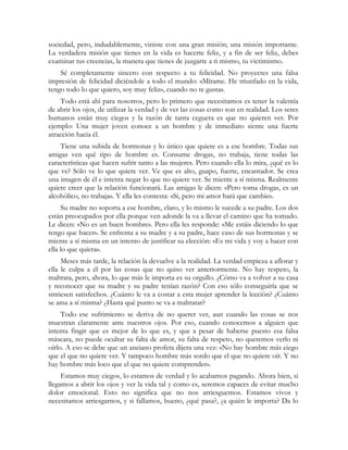 sociedad, pero, indudablemente, viniste con una gran misión; una misión importante. 
La verdadera misión que tienes en la vida es hacerte feliz, y a fin de ser feliz, debes 
examinar tus creencias, la manera que tienes de juzgarte a ti mismo, tu victimismo. 
Sé completamente sincero con respecto a tu felicidad. No proyectes una falsa 
impresión de felicidad diciéndole a todo el mundo: «Mírame. He triunfado en la vida, 
tengo todo lo que quiero, soy muy feliz», cuando no te gustas. 
Todo está ahí para nosotros, pero lo primero que necesitamos es tener la valentía 
de abrir los ojos, de utilizar la verdad y de ver las cosas como son en realidad. Los seres 
humanos están muy ciegos y la razón de tanta ceguera es que no quieren ver. Por 
ejemplo: Una mujer joven conoce a un hombre y de inmediato siente una fuerte 
atracción hacia él. 
Tiene una subida de hormonas y lo único que quiere es a ese hombre. Todas sus 
amigas ven qué tipo de hombre es. Consume drogas, no trabaja, tiene todas las 
características que hacen sufrir tanto a las mujeres. Pero cuando ella lo mira, ¿qué es lo 
que ve? Sólo ve lo que quiere ver. Ve que es alto, guapo, fuerte, encantador. Se crea 
una imagen de él e intenta negar lo que no quiere ver. Se miente a sí misma. Realmente 
quiere creer que la relación funcionará. Las amigas le dicen: «Pero toma drogas, es un 
alcohólico, no trabaja». Y ella les contesta: «Sí, pero mi amor hará que cambie». 
Su madre no soporta a ese hombre, claro, y lo mismo le sucede a su padre. Los dos 
están preocupados por ella porque ven adonde la va a llevar el camino que ha tomado. 
Le dicen: «No es un buen hombre». Pero ella les responde: «Me estáis diciendo lo que 
tengo que hacer». Se enfrenta a su madre y a su padre, hace caso de sus hormonas y se 
miente a sí misma en un intento de justificar su elección: «Es mi vida y voy a hacer con 
ella lo que quiera». 
Meses más tarde, la relación la devuelve a la realidad. La verdad empieza a aflorar y 
ella le culpa a él por las cosas que no quiso ver anteriormente. No hay respeto, la 
maltrata, pero, ahora, lo que más le importa es su orgullo. ¿Cómo va a volver a su casa 
y reconocer que su madre y su padre tenían razón? Con eso sólo conseguiría que se 
sintiesen satisfechos. ¿Cuánto le va a costar a esta mujer aprender la lección? ¿Cuánto 
se ama a sí misma? ¿Hasta qué punto se va a maltratar? 
Todo ese sufrimiento se deriva de no querer ver, aun cuando las cosas se nos 
muestran claramente ante nuestros ojos. Por eso, cuando conocemos a alguien que 
intenta fingir que es mejor de lo que es, y que a pesar de haberse puesto esa falsa 
máscara, no puede ocultar su falta de amor, su falta de respeto, no queremos verlo ni 
oírlo. A eso se debe que un anciano profeta dijera una vez: «No hay hombre más ciego 
que el que no quiere ver. Y tampoco hombre más sordo que el que no quiere oír. Y no 
hay hombre más loco que el que no quiere comprender». 
Estamos muy ciegos, lo estamos de verdad y lo acabamos pagando. Ahora bien, si 
llegamos a abrir los ojos y ver la vida tal y como es, seremos capaces de evitar mucho 
dolor emocional. Esto no significa que no nos arriesguemos. Estamos vivos y 
necesitamos arriesgarnos, y si fallamos, bueno, ¿qué pasa?, ¿a quién le importa? Da lo 
 