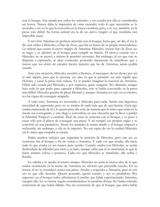 con el bosque. Era amada por todos los animales, y ser cazado por ella se consideraba 
un honor. Nunca daba la impresión de estar cazando; todo lo que necesitaba se le 
acercaba y eso es lo que la convertía en la mejor cazadora, pero, a la vez, también, en la 
presa más difícil. Su forma animal era la de un ciervo mágico al que resultaba casi 
imposible cazar. 
Y así vivió Artemisa en perfecta armonía con el bosque, hasta que, un día, el rey le 
dio una orden a Hércules, el hijo de Zeus, que iba en busca de su propia trascendencia. 
Le ordenó que cazara al ciervo mágico de Artemisa. Hércules, invicto hijo de Zeus, no 
se negó, y se adentró en el bosque para cumplir su misión. El ciervo, cuando vio a 
Hércules, no se asustó, e incluso le permitió acercarse. Sin embargo, al ver que éste se 
disponía a capturarlo, se alejó corriendo, poniendo claramente de manifiesto que a 
menos que sus dotes de cazador fuesen mejores que las de Artemisa, jamás podría 
cazarlo. 
Ante esta situación, Hércules recurrió a Hermes, el mensajero de los dioses por ser 
el más rápido, para que le prestase sus alas, lo que le permitió ser más rápido que 
Hermes, y cazar la presa más valiosa. Ya te puedes imaginar la reacción de Artemisa. 
Había sido cazada por Hércules, y por supuesto, quiso vengarse. No obstante, aunque 
hizo todo lo que pudo para capturar a Hércules, éste se había convertido en la presa 
más difícil. Hércules gozaba de plena libertad y, aunque Artemisa no cejó en su intento, 
no fue capaz de conseguir atraparlo. 
A todo esto, Artemisa no necesitaba a Hércules para nada. Sentía una imperiosa 
necesidad de capturarlo, pero no se trataba de nada más que de una ilusión. Creía que 
estaba enamorada de él y lo quería para ella sola, de manera que lo único que tenía en la 
mente era conseguirlo, y esto llegó a convertirse en una obsesión que la llevó a perder 
la felicidad. Empezó a cambiar. Dejó de estar en armonía con el bosque, y se puso a 
cazar sólo por el placer de conseguir una presa. Y así rompió sus propias reglas y se 
convirtió en una predadora. Ahora los animales le tenían miedo y el bosque empezó a 
rechazarla; sin embargo, a ella no le importó. No era capaz de ver la verdad; Hércules 
era lo único que ocupaba su mente. 
Había muchos trabajos que requerían la atención de Hércules, pero aun así, en 
ocasiones iba al bosque a fin de visitar a Artemisa. Y cada vez que acudía, ella hacía 
todo lo que estaba en sus manos para cazarlo. Cuando estaba con Hércules, se sentía 
desbordada de felicidad por estar a su lado, aunque sabía que él se marcharía, lo que la 
hacía sentirse celosa y posesiva. Cada vez que Hércules se marchaba, ella sufría y 
lloraba. 
Lo odiaba y lo amaba al mismo tiempo. Hércules no tenía la menor idea de lo que 
estaba ocurriendo en la mente de Artemisa; no advirtió que pretendía cazarlo. En su 
mente, él no se consideró nunca una presa. Amaba y respetaba a Artemisa, pero no era 
eso lo que ella deseaba. Quería poseerlo; quería cazarlo y ser su predadora. Por 
supuesto, en el bosque todos advirtieron el cambio que había experimentado Artemisa, 
excepto ella. En su mente seguía considerándose la cazadora divina. No había cobrado 
conciencia de que había fallado. No era consciente de que el bosque, que antes había 
 