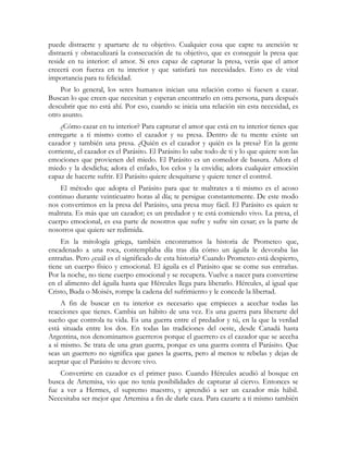 puede distraerte y apartarte de tu objetivo. Cualquier cosa que capte tu atención te 
distraerá y obstaculizará la consecución de tu objetivo, que es conseguir la presa que 
reside en tu interior: el amor. Si eres capaz de capturar la presa, verás que el amor 
crecerá con fuerza en tu interior y que satisfará tus necesidades. Esto es de vital 
importancia para tu felicidad. 
Por lo general, los seres humanos inician una relación como si fuesen a cazar. 
Buscan lo que creen que necesitan y esperan encontrarlo en otra persona, para después 
descubrir que no está ahí. Por eso, cuando se inicia una relación sin esta necesidad, es 
otro asunto. 
¿Cómo cazar en tu interior? Para capturar el amor que está en tu interior tienes que 
entregarte a ti mismo como el cazador y su presa. Dentro de tu mente existe un 
cazador y también una presa. ¿Quién es el cazador y quién es la presa? En la gente 
corriente, el cazador es el Parásito. El Parásito lo sabe todo de ti y lo que quiere son las 
emociones que provienen del miedo. El Parásito es un comedor de basura. Adora el 
miedo y la desdicha; adora el enfado, los celos y la envidia; adora cualquier emoción 
capaz de hacerte sufrir. El Parásito quiere desquitarse y quiere tener el control. 
El método que adopta el Parásito para que te maltrates a ti mismo es el acoso 
continuo durante veinticuatro horas al día; te persigue constantemente. De este modo 
nos convertimos en la presa del Parásito, una presa muy fácil. El Parásito es quien te 
maltrata. Es más que un cazador; es un predador y te está comiendo vivo. La presa, el 
cuerpo emocional, es esa parte de nosotros que sufre y sufre sin cesar; es la parte de 
nosotros que quiere ser redimida. 
En la mitología griega, también encontramos la historia de Prometeo que, 
encadenado a una roca, contemplaba día tras día cómo un águila le devoraba las 
entrañas. Pero ¿cuál es el significado de esta historia? Cuando Prometeo está despierto, 
tiene un cuerpo físico y emocional. El águila es el Parásito que se come sus entrañas. 
Por la noche, no tiene cuerpo emocional y se recupera. Vuelve a nacer para convertirse 
en el alimento del águila hasta que Hércules llega para liberarlo. Hércules, al igual que 
Cristo, Buda o Moisés, rompe la cadena del sufrimiento y le concede la libertad. 
A fin de buscar en tu interior es necesario que empieces a acechar todas las 
reacciones que tienes. Cambia un hábito de una vez. Es una guerra para liberarte del 
sueño que controla tu vida. Es una guerra entre el predador y tú, en la que la verdad 
está situada entre los dos. En todas las tradiciones del oeste, desde Canadá hasta 
Argentina, nos denominamos guerreros porque el guerrero es el cazador que se acecha 
a sí mismo. Se trata de una gran guerra, porque es una guerra contra el Parásito. Que 
seas un guerrero no significa que ganes la guerra, pero al menos te rebelas y dejas de 
aceptar que el Parásito te devore vivo. 
Convertirte en cazador es el primer paso. Cuando Hércules acudió al bosque en 
busca de Artemisa, vio que no tenía posibilidades de capturar al ciervo. Entonces se 
fue a ver a Hermes, el supremo maestro, y aprendió a ser un cazador más hábil. 
Necesitaba ser mejor que Artemisa a fin de darle caza. Para cazarte a ti mismo también 
 