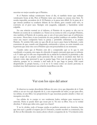 necesitas ser mejor cazador que el Parásito. 
Si el Parásito trabaja veinticuatro horas al día, tú también tienes que trabajar 
veinticuatro horas al día. Pero el Parásito tiene una ventaja: te conoce muy bien. Te 
resulta imposible esconderte de él. El Parásito es la presa más difícil. Es la parte de ti 
que intenta justificar tu conducta delante de los demás, pero cuando estás solo, se 
convierte en el peor juez. Siempre está juzgando, culpando y haciéndote sentir 
culpable. 
En una relación normal en el infierno, el Parásito de tu pareja se alía con tu 
Parásito en contra de tu verdadero yo. Tienes en tu contra no sólo a tu propio Parásito, 
sino también al Parásito de tu pareja, que se une al tuyo para hacer que el sufrimiento 
sea eterno. Ahora bien, si eres consciente de esto, podrás establecer un cambio. Podrás 
tener una mayor compasión hacia tu pareja y permitirle enfrentarse a su propio 
Parásito. Te sentirás feliz cada vez que ella dé un nuevo paso hacia la libertad, y serás 
consciente de que, cuando esté disgustada, entristecida o celosa, no estás tratando con 
la persona que amas sino con el Parásito que está poseyéndola en ese momento. 
Cuando sabes que el Parásito está ahí y comprendes qué es lo que le está 
sucediendo a tu pareja, eres capaz de ofrecerle el espacio necesario para que se enfrente 
a él. Y dado que tú sólo eres responsable de tu mitad de la relación, le permitirás a ella 
que se ocupe de su propio sueño personal. De ese modo te resultará más fácil no 
tomarte como algo personal lo que tu pareja haga. Esto será de gran ayuda para la 
relación, porque no te tomarás a mal nada de lo que haga tu pareja. Ella estará 
despachando su propia basura, y si tú no te lo tomas como un asunto personal, te 
resultará muy fácil mantener una relación maravillosa con ella. 
X 
Ver con los ojos del amor 
Si observas tu cuerpo descubrirás billones de seres vivos que dependen de ti. Cada 
célula es un ser vivo que depende de ti, y eres responsable de todos, ya que para ellos, 
tus células, tú eres Dios. Les proporcionas lo que necesitan; puedes amarlos o bien ser 
mezquino con ellos. 
Las células de tu cuerpo te son totalmente leales; trabajan para mantener tu 
armonía. Hasta se puede decir que rezan por ti. Tú eres su Dios. Esa es la verdad 
absoluta. Y ahora que sabes esto, ¿qué vas a hacer? 
Y no lo olvides, todo el bosque estaba en perfecta armonía con Artemisa, hasta 
que ésta cayó y perdió el respeto por él. Entonces, cuando recobró su conciencia, fue 
de flor en flor diciendo: «Lo siento; ahora volveré a ocuparme de ti». Y la relación entre 
 