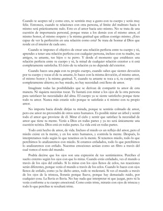 Cuando te aceptes tal y como eres, te sentirás muy a gusto con tu cuerpo y serás muy 
feliz. Entonces, cuando te relaciones con otra persona, el límite del maltrato hacia ti 
mismo será prácticamente nulo. Esto es el amor hacia uno mismo. No se trata de una 
cuestión de importancia personal, porque tratas a los demás con el mismo amor, el 
mismo honor, el mismo respeto y la misma gratitud que utilizas contigo mismo. ¿Eres 
capaz de ver la perfección en una relación como esta? Se trata de honrar al Dios que 
reside en el interior de cada uno. 
Cuando te impones el objetivo de crear una relación perfecta entre tu cuerpo y tú, 
aprendes a tener una relación perfecta con cualquier persona, incluso con tu madre, tus 
amigos, tu amante, tus hijos o tu perro. Y desde el momento que estableces una 
relación perfecta entre tu cuerpo y tú, la mitad de cualquier relación exterior a ti está 
completamente satisfecha. El éxito de tu relación ya no depende del exterior. 
Cuando haces una puja con tu propio cuerpo, cuando sabes que sientes devoción 
por tu cuerpo y tocas el de tu amante, lo haces con la misma devoción, el mismo amor, 
el mismo honor y la misma gratitud. Y, cuando tu amante te toca a ti, tu cuerpo está 
completamente abierto; no hay miedo, no hay necesidad: está lleno de amor. 
Imagínate todas las posibilidades que se derivan de compartir tu amor de esta 
manera. Ni siquiera necesitas tocar. Te bastará con mirar a los ojos de la otra persona 
para satisfacer las necesidades del alma. El cuerpo ya se siente satisfecho porque tiene 
todo tu amor. Nunca más estarás solo porque te satisfarás a ti mismo con tu propio 
amor. 
No importa hacia dónde dirijas tu mirada, porque te sentirás colmado de amor, 
pero ese amor no provendrá de otros seres humanos. Es posible mirar un árbol y sentir 
todo el amor que proviene de él. Mirar el cielo y sentir que satisface la necesidad de 
amor que tiene tu mente. Verás a Dios en todas partes y ya no será únicamente una 
cuestión teórica. Dios está en todas partes. La vida está en todas partes. 
Todo está hecho de amor, de vida. Incluso el miedo es un reflejo del amor, pero el 
miedo existe en la mente, y en los seres humanos, y controla la mente. Después, lo 
interpretamos todo según lo que tenemos en la mente. Si tenemos miedo, todo lo que 
percibimos lo analizaremos con miedo. Si estamos enfadados, todo lo que percibimos 
lo analizaremos con enfado. Nuestras emociones actúan como un filtro a través del 
cual vemos el resto del mundo. 
Podría decirse que los ojos son una expresión de tus sentimientos. Percibes el 
sueño externo según los ojos con que lo miras. Cuando estás enfadado, ves el mundo a 
través de los ojos del enfado. Si lo miras con los ojos llenos de celos, tus reacciones 
serán diferentes, porque verás el mundo a través de los celos. Cuando lo haces con ojos 
llenos de enfado, como ya he dicho antes, todo te molestará. Si ves el mundo a través 
de los ojos de la tristeza, llorarás porque llueve, porque hay demasiado ruido, por 
cualquier cosa. La lluvia es lluvia. No hay nada que interpretar ni que juzgar, pero tú la 
verás conforme a tu cuerpo emocional. Como estás triste, mirarás con ojos de tristeza y 
todo lo que percibas te resultará triste. 
 