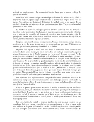 aplicará un medicamento y las mantendrá limpias hasta que se curen y dejen de 
provocarnos dolor. 
Pues bien, para sanar el cuerpo emocional procederemos del mismo modo. Abrir y 
limpiar las heridas, aplicar algún medicamento y mantenerlas limpias hasta que se 
curen. Pero ¿cómo las abriremos? Utilizando la verdad como si se tratase de un 
escalpelo. Hace dos mil años uno de los grandes maestros dijo: «Y conocerás la verdad 
y la verdad te hará libre». 
La verdad es como un escalpelo porque produce dolor al abrir las heridas y 
descubrir todas las mentiras. Las heridas de nuestro cuerpo emocional están cubiertas 
por el sistema de negación, el sistema de mentiras que hemos creado a fin de 
protegerlas. Ahora bien, sólo cuando miremos nuestras heridas con los ojos de la 
verdad, seremos finalmente capaces de sanarlas. 
Empieza a practicar la verdad contigo mismo. Cuando eres sincero contigo mismo, 
comienzas a ver las cosas como son y no como quieres que sean. Utilicemos un 
ejemplo que tiene una gran carga emocional: la violación. 
Digamos que alguien te violó hace diez años; es cierto que fuiste objeto de esa 
violación. Pero, ahora mismo, ya no es cierto. Fue un sueño, y en ese sueño, alguien 
abusó violentamente de ti. No lo buscaste tú. No se trató de nada personal. Por la 
razón que fuera, te ocurrió a ti, igual que podría haberle ocurrido a cualquier persona. 
Pero ¿vas a condenarte a sufrir sexualmente el resto de tu vida por haber sido objeto de 
una violación? No es el violador el que te condena a hacer eso. Tú eres la víctima, y si 
te juzgas a ti misma y te declaras culpable, ¿cuántos años te castigarás a ti misma sin 
disfrutar de una de las cosas más maravillosas del mundo? En ocasiones, una violación 
puede destrozar la sexualidad para el resto de la vida. ¿Dónde está la justicia? Tú no 
eres el violador, de modo que ¿por qué tienes que sufrir el resto de tu vida por algo que 
no hiciste? No eres culpable de que te violaran, pero el Juez que reside en tu mente 
puede hacerte sufrir y vivir avergonzada durante muchos años. 
Por supuesto, esta injusticia creará una profunda herida emocional infectada de 
veneno que bien podría necesitar unos cuantos años de terapia antes de ser liberado. Sí, 
es verdad que fuiste objeto de una violación, pero ya no es verdad que debas sufrir esa 
experiencia. Es una elección. 
Este es el primer paso cuando se utiliza la verdad como si fuese un escalpelo: 
descubres que, ahora, en este mismo momento, la injusticia que originó la herida ya no 
es verdad. Quizá descubras que, lo que creíste que te había herido tan profundamente, 
nunca fue verdad. Y aun en el caso de que sí lo fuese, eso no significa que ahora lo 
continúe siendo. Cuando utilizas la verdad, abres la herida y ves la injusticia desde una 
nueva perspectiva. 
En este mundo, la verdad es relativa; cambia sin cesar porque vivimos en un 
mundo de ilusiones. Lo que es verdad en este mismo instante no tiene por qué serlo 
más adelante. Y después, podría volver a serlo. En el infierno, la verdad también podría 
ser otro concepto, otra mentira capaz de ser utilizada en tu contra. Nuestro sistema de 
 