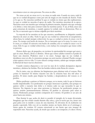 necesitamos creer en otras personas. No creas en ellas. 
No creas en mí, no creas en ti y no creas en nadie más. Cuando no crees, todo lo 
que no es verdad desaparece como por arte de magia en este mundo de ilusión. Todo 
es lo que es. No necesitas justificar lo que es verdad; no tienes que dar explicaciones. 
Lo que es verdad no necesita el apoyo de nadie. Tus mentiras necesitan de tu apoyo. 
Necesitas crear una mentira que sostenga la primera mentira, después otra que sostenga 
a la última y otras más para sostener todas las mentiras juntas. Y así, al final, creas una 
gran estructura de mentiras, y cuando aparece la verdad, todo se desmorona. Pero es 
así. No es necesario que te sientas culpable por decir mentiras. 
La mayoría de las mentiras en las que creemos, sencillamente se disiparán cuando 
dejemos de creer en ellas. Todo lo que no sea verdad no sobrevivirá al escepticismo; 
ahora bien, la verdad siempre sobrevivirá. Lo que es verdad es cierto, lo creas o no lo 
creas. Tu cuerpo está hecho de átomos. No es necesario que te lo creas. Lo creas o no 
lo creas, es verdad. El universo está hecho de estrellas; esto es verdad lo creas o no lo 
creas. Sólo lo que es verdad sobrevivirá, y esto incluye los conceptos que tienes sobre 
tu persona. 
Hemos dicho que, de pequeños, no tuvimos la oportunidad de escoger qué creer y 
qué no creer. Bueno, ahora es distinto. Ahora que somos adultos tenemos el poder de 
hacer una elección. Podemos creer o no creer. Aunque algo no sea verdad, si 
decidimos creer en ello, lo creeremos porque esa será nuestra voluntad. Puedes escoger 
cómo quieres vivir tu vida. Y si eres sincero contigo mismo, sabrás que siempre tendrás 
la libertad de hacer nuevas elecciones. 
Cuando estamos dispuestos a ver con los ojos de la verdad, destapamos algunas 
mentiras y abrimos las heridas. Pero las heridas todavía están llenas de veneno. 
Por lo tanto, una vez abiertas, las limpiaremos para eliminar todo el veneno. Pero 
¿cómo lo haremos? El mismo maestro nos dio la solución hace dos mil años: el 
perdón. El único medio para limpiar las heridas y desprendernos del veneno es el 
perdón. 
Debes perdonar a quienes te hirieron aunque, en tu mente, todo lo que te hicieron 
resulte imperdonable. Los perdonarás no porque merezcan tu perdón, sino porque no 
quieres sufrir y causarte más dolor a ti mismo cada vez que recuerdes lo que te 
hicieron. No importa lo que otras personas te hiciesen, las perdonarás porque no 
quieres sentirte permanentemente enfermo. El perdón es necesario para sanar tu 
mente. Perdonarás porque sentirás compasión de ti mismo. El perdón es un acto de 
amor hacia uno mismo. 
Para ilustrar lo que acabo de decir te pondré el ejemplo de la mujer divorciada. 
Imagínate que has estado casada durante diez años, y por la razón que sea, tienes una 
gran pelea con tu marido a causa de una injusticia. Te divorcias de él; realmente no 
puedes soportarle. Sólo con oír su nombre sientes un fuerte dolor en el estómago y 
tienes ganas de vomitar. El veneno emocional es tan fuerte que eres incapaz de 
soportarlo más. Necesitas ayuda, de modo que acudes a un terapeuta y le dices: «Estoy 
 