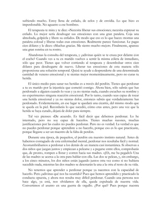 sufriendo mucho. Estoy llena de enfado, de celos y de envidia. Lo que hizo es 
imperdonable. No aguanto a ese hombre». 
El terapeuta te mira y te dice: «Necesita liberar sus emociones; necesita expresar su 
enfado. Lo mejor sería desahogar sus emociones con una gran pataleta. Coja una 
almohada, golpéela y libere su enfado». De modo que eso es lo que haces: montas una 
pataleta colosal y liberas todas esas emociones. Realmente parece funcionar. Le pagas 
cien dólares y le dices: «Muchas gracias. Me siento mucho mejor». Finalmente, aparece 
una gran sonrisa en tu rostro. 
Abandonas la consulta del terapeuta, y ¿adivinas quién se te cruza por delante con 
el coche? Cuando ves a tu ex marido vuelves a sentir la misma cólera de inmediato, 
sólo que peor. Tienes que volver corriendo al terapeuta y desembolsar otros cien 
dólares para desahogarte de nuevo. Liberar tus emociones de esta manera sólo 
proporciona una solución temporal. Quizá te ayude a desprenderte de una determinada 
cantidad de veneno emocional y te sientas mejor momentáneamente, pero no curas tu 
herida. 
El único medio para sanar tus heridas es a través del perdón. Tienes que perdonar 
a tu ex marido por la injusticia que cometió contigo. Ahora bien, sólo sabrás que has 
perdonado a alguien cuando lo veas y ya no sientas nada, cuando escuches su nombre y 
no experimentes ninguna reacción emocional. Por lo tanto, cuando seas capaz de tocar 
una herida emocional y ya no sientas dolor, entonces sabrás que verdaderamente has 
perdonado. Evidentemente, en ese lugar te quedará una cicatriz, del mismo modo que 
te queda en la piel. Recordarás lo que sucedió, cómo eras antes, pero una vez que la 
herida se haya curado, dejará de doler para siempre. 
Tal vez pienses: «De acuerdo. Es fácil decir que debemos perdonar. Lo he 
intentado, pero no soy capaz de hacerlo». Tienes muchas razones, muchas 
justificaciones por las cuales no puedes perdonar. Pero no es verdad. La verdad es que 
no puedes perdonar porque aprendiste a no hacerlo, porque eso es lo que practicaste, 
porque llegaste a ser un maestro de la falta de perdón. 
Durante una época, de pequeños, el perdón era nuestro instinto natural. Antes de 
habernos contagiado de esta enfermedad mental, perdonar nos resultaba fácil y normal. 
Acostumbrábamos a perdonar a los demás de un manera casi instantánea. Si observas a 
dos niños que juegan juntos y empiezan a pelearse y a pegarse entre ellos, comprobarás 
que, de pronto, rompen a llorar y corren hacia sus madres. «¡Eh, me ha pegado!» Una 
de las madres se acerca a la otra para hablar con ella. Las dos se pelean, y, sin embargo, 
a los cinco minutos, los dos niños están jugando juntos otra vez como si no hubiera 
sucedido nada, mientras las dos madres se detestarán la una a la otra el resto de su vida. 
No tenemos que aprender a perdonar porque ya nacemos con la capacidad de 
hacerlo. Pero ¿adivinas qué nos ha ocurrido? Pues que hemos aprendido y practicado la 
conducta opuesta, y ahora nos resulta muy difícil perdonar. Cuando una persona nos 
hace algo, ya está, nos olvidamos de ella, queda expulsada de nuestra vida. 
Convertimos el asunto en una guerra de orgullo. ¿Por qué? Pues porque nuestra 
 