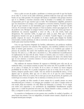 mismo. 
Lleva a cabo un acto de poder y perdónate a ti mismo por todo lo que has hecho 
en tu vida. Y, si crees en las vidas anteriores, perdona todas las cosas que crees haber 
hecho en tus vidas pasadas. El concepto del karma es verdadero sólo porque creemos 
que lo es. Debido a nuestras creencias sobre la bondad o la maldad, nos sentimos 
avergonzados por lo que creemos que es malo. Nos declaramos culpables, pensamos 
que nos merecemos un castigo y nos castigamos a nosotros mismos. Estamos seguros 
de que lo que creamos es una inmundicia que es preciso limpiar. Y sólo por creerlo 
«Así es». Se convierte en algo real para ti. Creas tu karma y tienes que pagar por él. Así 
de poderoso eres. Romper un antiguo karma es fácil. Lo único que tienes que hacer es 
abandonar esa creencia negándote a creer en ella, y de este modo, harás que 
desaparezca. No necesitas sufrir, ni pagar por nada; ya pasó. Para que el karma 
desaparezca bastará con que te perdones a ti mismo. Cuando llegues a ese punto, 
podrás empezar de nuevo. El perdón es el único medio para limpiar las heridas 
emocionales; cuando perdonas, la vida se convierte en algo fácil. El perdón es el único 
medio para sanar nuestras heridas. 
Una vez que hayamos limpiado las heridas, utilizaremos una poderosa medicina 
para acelerar el proceso de curación. Por supuesto, esta medicina también nos la ha 
dado el mismo gran maestro, y es el Amor. El amor es la medicina que acelera el 
proceso de curación. No existe otra medicina más que el amor incondicional. No se 
trata de: «Te amo si...», o «Me amo a mí mismo si...». Sin condiciones ni justificaciones 
ni explicaciones. Se trata sólo de amar. Ámate a ti mismo, ama a tu vecino y ama a tus 
enemigos. Es de sentido común, pero no seremos capaces de amar a los demás hasta 
que no nos amemos a nosotros mismos. Y esa es precisamente la razón por la que 
debemos empezar a hacerlo. 
Hay millones de maneras distintas de expresar tu felicidad, pero sólo una de ser 
realmente feliz, y esa manera consiste en amar. No existe otra. No es posible ser feliz si 
no te amas a ti mismo. Es un hecho. Si no te amas a ti mismo no tienes ninguna 
posibilidad de ser feliz. No se puede compartir lo que no se tiene. Si no te amas a ti 
mismo, tampoco puedes amar a nadie. Aun así, sientes la necesidad de amor, y si hay 
alguien que te necesita, dirás que eso es amor; eso es lo que los seres humanos 
llamamos amor. Pero no es amor. No es más que un acto de posesión, de egoísmo y de 
control que no conoce el respeto. No te mientas a ti mismo; eso no es amor. 
Sólo es posible ser feliz cuando el amor emana de ti, cuando sientes un amor 
incondicional por ti mismo y te entregas por completo a ese amor. Cuando actúas de 
este modo, dejas de resistirte a la vida. Dejas de rechazarte a ti mismo. Ya no cargas 
con todos esos reproches y ese sentimiento de culpabilidad. Sencillamente aceptas 
quien eres y a todas las personas tal como son. Tienes derecho a amar, a sonreír, a ser 
feliz, a compartir tu amor y a no tener miedo de recibirlo. 
La curación se fundamenta en tres puntos muy sencillos: la verdad, el perdón y el 
amor hacia uno mismo. Una vez adquiridos, el mundo entero sanará y dejará de ser un 
hospital mental para siempre. 
 