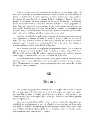 Estos tres puntos clave para sanar la mente nos fueron brindados por Jesús, pero 
él no fue el único que nos enseñó el camino de la curación. Buda y Krishna hicieron lo 
mismo. Y muchos otros maestros llegaron a las mismas conclusiones y nos enseñaron 
las mismas lecciones. En todo el mundo, de Japón a México, a Perú, a Egipto o a 
Grecia, la curación de los seres humanos fue un hecho. Vieron que la enfermedad 
residía en la mente humana y utilizaron estos tres métodos: la verdad, el perdón y el 
amor hacia uno mismo. Si somos capaces de ver nuestro estado mental como una 
enfermedad, descubriremos que existe una verdadera curación. No es necesario que 
suframos más; si somos conscientes de que nuestra mente está enferma, de que nuestro 
cuerpo emocional está herido, también seremos capaces de sanar. 
Imagínate que todos los seres humanos empezasen a ser sinceros consigo mismos, 
que empezasen a perdonarse los unos a los otros y a amar a todas las personas. Si 
todos los seres humanos amasen de este modo, dejarían de ser egoístas; estarían 
abiertos a dar y a recibir y no se juzgarían los unos a los otros. Los chismes se 
acabarían y el veneno emocional, al final, se disolvería. 
Ahora estamos hablando de un planeta completamente distinto. No se parece en 
nada a la Tierra. Esto es lo que Jesús llamó «El cielo en la tierra», Buda, «Nirvana» y 
Moisés, la «Tierra Prometida». Es un lugar en el que todos nosotros podemos vivir con 
amor porque centramos nuestra atención en el amor. Elegimos amar. 
Sea cual sea el nombre que le des al nuevo sueño, sigue siendo un sueño tan real o 
tan falso como el sueño del infierno. Pero ahora eliges el sueño en el que tú quieres 
vivir. Ahora tienes en tus manos las herramientas necesarias para sanarte. La cuestión 
es: ¿qué vas a hacer con ellas? 
XII 
Dios en ti 
Eres la fuerza que juega con tu mente y utiliza tu cuerpo como si fuese su juguete 
favorito para jugar y divertirse. Esa es la razón por la que estás aquí: para jugar y 
divertirte. Nacemos con el derecho a ser felices, con el derecho a disfrutar de la vida. 
No estamos aquí para sufrir. Quien quiera sufrir goza de libertad para hacerlo, pero no 
hay razón para sufrir. 
Entonces, ¿por qué sufrimos? Pues porque el mundo entero sufre y pensamos que 
el sufrimiento es algo normal, y para corroborarlo, creamos un sistema de creencias 
que apoye esa «verdad». Nuestras religiones nos dicen que hemos venido aquí a sufrir, 
que la vida es un valle de lágrimas. Sufre hoy, sé paciente, y cuando te mueras, tendrás 
tu recompensa. Suena bien, pero no es verdad. 
 