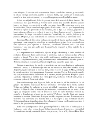 esos milagros. El corazón está en comunión directa con el alma humana, y aun cuando 
la cabeza oponga resistencia, cuando el corazón habla, algo cambia en tu interior; tu 
corazón se abre a otro corazón, y te es posible experimentar el verdadero amor. 
Existe una vieja historia de India que nos habla de la soledad de Dios: Brahma. No 
existía nada más que Brahma, y por esa razón estaba muy aburrido. Brahma decidió 
jugar a un juego, pero no tenía a nadie con quien jugar. De modo que creó a una 
hermosa diosa, Maya, con el único propósito de divertirse. Una vez que Maya existió y 
Brahma le explicó el propósito de su existencia, ella le dijo: «De acuerdo, juguemos al 
juego más maravilloso, pero tú harás lo que yo te diga». Brahma aceptó y, siguiendo las 
instrucciones de Maya, creó todo el universo. Creó el Sol y las estrellas, la Luna y los 
planetas. Después, la vida en la Tierra: los animales, los océanos, la atmósfera, todo. 
Entonces Maya le dijo: «Qué bello es este mundo de ilusión que has creado. Ahora 
quiero que crees un tipo de animal que sea tan inteligente y goce de tal conciencia que 
esté capacitado para apreciar tu creación». Finalmente, Brahma creó a los seres 
humanos, y una vez que acabó con la creación, le preguntó a Maya cuándo iba a 
empezar el juego. 
«Lo empezaremos de inmediato», dijo ella. Cogió a Brahma y lo cortó en miles de 
pedacitos diminutos. Puso un trocito en el interior de cada ser humano y dijo: «¡Ahora 
empieza el juego! ¡Voy a hacer que olvides quién eres y tendrás que encontrarte a ti 
mismo!». Maya creó el sueño y, hoy, Brahma todavía está intentando recordar quién es. 
Brahma está ahí, en tu interior, y Maya te impide que recuerdes quién eres. 
Cuando te despiertas del sueño, te conviertes de nuevo en Brahma y reclamas tu 
divinidad. Ahora, si el Brahma que está en tu interior te dice: «De acuerdo. Estoy 
despierto, ¿qué ocurre con el resto de mí?», como conoces el juego de Maya, comparte 
la verdad con otras personas para que despierten también. Uno se divierte más cuando 
hay dos personas sobrias en la fiesta. Y si son tres, mejor que mejor. Empieza por ti. 
Después, empezarán a cambiar más y más personas, hasta que todo el sueño, toda la 
gente que está en la fiesta, esté sobria. 
Las enseñanzas que nos llegan de India, de los toltecas, de los cristianos, de los 
griegos -de distintas sociedades de todo el mundo- provienen de la misma verdad. 
Todas nos hablan de reclamar la propia divinidad y encontrar a Dios en nuestro 
interior. Hablan de abrir el corazón por completo y convertirse en un sabio. ¿Eres 
capaz de imaginarte cómo sería el mundo si todos los seres humanos abriesen su 
corazón y descubriesen el amor en su interior? Podemos hacerlo. Cada uno puede 
hacerlo a su manera. No se trata de seguir una idea impuesta; se trata de encontrarte a 
ti mismo y de expresarte a tu manera. Esa es la razón por la cual tu vida es un arte. 
Tolteca significa «artista del espíritu». Los toltecas son los que pueden expresarse con el 
corazón, los que aman incondicionalmente. 
Estás vivo por el poder de Dios, que es el poder de la Vida. Eres la fuerza que es la 
Vida, pero como sabes pensar al nivel de la mente, te olvidas de quién eres en realidad. 
Y cuando esto sucede, resulta fácil ver a otra persona y decir: «Oh, ahí está Dios. Dios 
 