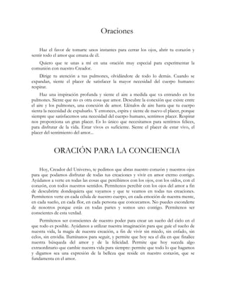Oraciones 
Haz el favor de tomarte unos instantes para cerrar los ojos, abrir tu corazón y 
sentir todo el amor que emana de él. 
Quiero que te unas a mí en una oración muy especial para experimentar la 
comunión con nuestro Creador. 
Dirige tu atención a tus pulmones, olvidándote de todo lo demás. Cuando se 
expandan, siente el placer de satisfacer la mayor necesidad del cuerpo humano: 
respirar. 
Haz una inspiración profunda y siente el aire a medida que va entrando en los 
pulmones. Siente que no es otra cosa que amor. Descubre la conexión que existe entre 
el aire y los pulmones, una conexión de amor. Llénalos de aire hasta que tu cuerpo 
sienta la necesidad de expulsarlo. Y entonces, espira y siente de nuevo el placer, porque 
siempre que satisfacemos una necesidad del cuerpo humano, sentimos placer. Respirar 
nos proporciona un gran placer. Es lo único que necesitamos para sentirnos felices, 
para disfrutar de la vida. Estar vivos es suficiente. Siente el placer de estar vivo, el 
placer del sentimiento del amor... 
ORACIÓN PARA LA CONCIENCIA 
Hoy, Creador del Universo, te pedimos que abras nuestro corazón y nuestros ojos 
para que podamos disfrutar de todas tus creaciones y vivir en amor eterno contigo. 
Ayúdanos a verte en todas las cosas que percibimos con los ojos, con los oídos, con el 
corazón, con todos nuestros sentidos. Permítenos percibir con los ojos del amor a fin 
de descubrirte dondequiera que vayamos y que te veamos en todas tus creaciones. 
Permítenos verte en cada célula de nuestro cuerpo, en cada emoción de nuestra mente, 
en cada sueño, en cada flor, en cada persona que conozcamos. No puedes esconderte 
de nosotros porque estás en todas partes y somos uno contigo. Permítenos ser 
conscientes de esta verdad. 
Permítenos ser conscientes de nuestro poder para crear un sueño del cielo en el 
que todo es posible. Ayúdanos a utilizar nuestra imaginación para que guíe el sueño de 
nuestra vida, la magia de nuestra creación, a fin de vivir sin miedo, sin enfado, sin 
celos, sin envidia. Ilumínanos para seguir, y permite que hoy sea el día en que finalice 
nuestra búsqueda del amor y de la felicidad. Permite que hoy suceda algo 
extraordinario que cambie nuestra vida para siempre: permite que todo lo que hagamos 
y digamos sea una expresión de la belleza que reside en nuestro corazón, que se 
fundamenta en el amor. 
 