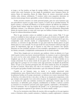 se juzga y no hay justicia, un lugar de castigo infinito. Unos seres humanos actúan 
contra otros seres humanos en una jungla de predadores; seres humanos llenos de 
juicios, llenos de reproches, llenos de culpa, llenos de veneno emocional: envidia, 
enfado, odio, tristeza, sufrimiento. Y creamos todos estos pequeños demonios en 
nuestra mente porque hemos aprendido a soñar el infierno en nuestra propia vida. 
Todos nosotros creamos un sueño personal propio, pero los seres humanos que 
nos precedieron crearon un gran sueño externo, el sueño de la sociedad humana. El 
Sueño externo, o el Sueño del Planeta, es el Sueño colectivo de billones de soñadores. 
El gran Sueño incluye todas las normas de la sociedad, sus leyes, sus religiones, sus 
diferentes culturas y sus diferentes formas de ser. Toda esta información almacenada 
dentro de nuestra mente es como mil voces que nos hablan al mismo tiempo. Esto es 
lo que los toltecas denominan el mitote. 
Pero lo que nosotros somos en realidad es puro amor; somos Vida. Y lo que 
somos en realidad no tiene nada que ver con el sueño, pero el mitote nos impide verlo. 
Cuando contemplas el sueño desde esta perspectiva, y cobras conciencia de lo que eres, 
comprendes cuán absurdo resulta el comportamiento de los seres humanos, y 
entonces, se convierte en algo divertido. Lo que para todos los demás parece un gran 
drama para ti es una comedia. Ves de qué modo los seres humanos sufren por algo que 
carece de importancia, algo que ni siquiera es real. Pero no tenemos otra opción. 
Nacemos en esta sociedad, crecemos en esta sociedad y aprendemos a ser como todos 
los demás, actuando y compitiendo continuamente de un modo absurdo. 
Ahora bien, imagina por un momento que pudieses visitar un planeta en el que 
toda la gente tuviera una mente emocional distinta. La manera en que se relacionarían 
los unos con los otros sería siempre feliz, siempre amorosa, siempre pacífica. Ahora 
imagínate que un día te despiertas en ese planeta y que ya no tienes heridas en tu 
cuerpo emocional. Ya no tienes miedo de ser quien eres. Ya no te importa lo que la 
gente diga de ti, porque no te lo tomas como algo personal y ha dejado de producirte 
dolor. Así que ya no necesitas protegerte más. No tienes miedo de amar, de compartir, 
de abrir tu corazón. Ahora bien, esto sólo te ha ocurrido a ti. ¿Cómo te relacionarás 
con la gente que padece heridas emocionales y que está enferma de miedo? 
Cuando un ser humano nace, su mente y su cuerpo emocional están 
completamente sanos. Quizás hacia el tercer o cuarto año de edad empiecen a aparecer 
las primeras heridas en el cuerpo emocional y se infecten con veneno emocional. Pero, 
si observas a los niños de dos o tres años y te fijas en su manera de comportarse, verás 
que siempre están jugando. Los verás reírse sin parar. Su imaginación es muy poderosa 
y su manera de soñar una auténtica aventura de exploración. Cuando algo va mal 
reaccionan y se defienden, pero, después, sencillamente se olvidan y vuelven a centrar 
su atención en el momento presente para seguir jugando, explorando y divirtiéndose. 
Viven el momento. No se avergüenzan del pasado y no se preocupan por el futuro. 
Los niños pequeños expresan lo que sienten y no tienen miedo a amar. 
Por eso los momentos más felices de nuestra vida son aquellos en los que jugamos 
como si fuéramos niños, cuando cantamos y bailamos, cuando exploramos y creamos 
 