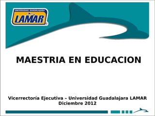 MAESTRIA EN EDUCACION



Vicerrectoría Ejecutiva – Universidad Guadalajara LAMAR
                     Diciembre 2012
 