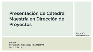 Presentación de Cátedra
Maestría en Dirección de
Proyectos
Curso A.
Profesor: Cedric Santizo MBA,MSI,PMP
Ver. 2.0.02.1.0
Parte 1/2
Actualización 2018
 