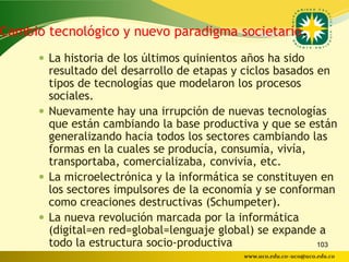 Cambio tecnológico y nuevo paradigma societario.
      La historia de los últimos quinientos años ha sido
       resultado del desarrollo de etapas y ciclos basados en
       tipos de tecnologías que modelaron los procesos
       sociales.
      Nuevamente hay una irrupción de nuevas tecnologías
       que están cambiando la base productiva y que se están
       generalizando hacia todos los sectores cambiando las
       formas en la cuales se producía, consumía, vivía,
       transportaba, comercializaba, convivía, etc.
      La microelectrónica y la informática se constituyen en
       los sectores impulsores de la economía y se conforman
       como creaciones destructivas (Schumpeter).
      La nueva revolución marcada por la informática
       (digital=en red=global=lenguaje global) se expande a
       todo la estructura socio-productiva                 103
                                             www.uco.edu.co–uco@uco.edu.co
 