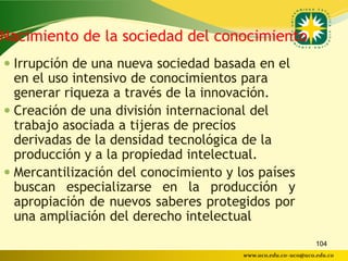 Nacimiento de la sociedad del conocimiento
 Irrupción de una nueva sociedad basada en el
  en el uso intensivo de conocimientos para
  generar riqueza a través de la innovación.
 Creación de una división internacional del
  trabajo asociada a tijeras de precios
  derivadas de la densidad tecnológica de la
  producción y a la propiedad intelectual.
 Mercantilización del conocimiento y los países
  buscan especializarse en la producción y
  apropiación de nuevos saberes protegidos por
  una ampliación del derecho intelectual
                                                              104
                                       www.uco.edu.co–uco@uco.edu.co
 