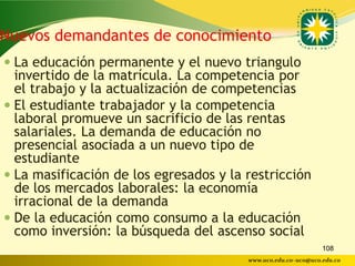 Nuevos demandantes de conocimiento
 La educación permanente y el nuevo triangulo
  invertido de la matrícula. La competencia por
  el trabajo y la actualización de competencias
 El estudiante trabajador y la competencia
  laboral promueve un sacrificio de las rentas
  salariales. La demanda de educación no
  presencial asociada a un nuevo tipo de
  estudiante
 La masificación de los egresados y la restricción
  de los mercados laborales: la economía
  irracional de la demanda
 De la educación como consumo a la educación
  como inversión: la búsqueda del ascenso social
                                                               108
                                        www.uco.edu.co–uco@uco.edu.co
 