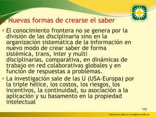 a. Nuevas formas de crearse el saber
 El conocimiento frontera no se genera por la
  división de las disciplinaria sino en la
  organización sistemática de la información en
  nuevo modo de crear saber de forma
  sistémica, trans, inter y multi
  disciplinarias, comparativa, en dinámicas de
  trabajo en red colaborativas globales y en
  función de respuestas a problemas.
 La investigación sale de las U (USA-Europa) por
  la triple hélice, los costos, los riesgos, los
  incentivos, la continuidad, su asociación a la
  aplicación y su basamento en la propiedad
  intelectual
                                                              110
                                       www.uco.edu.co–uco@uco.edu.co
 