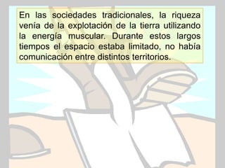 En las sociedades tradicionales, la riqueza
venía de la explotación de la tierra utilizando
la energía muscular. Durante estos largos
tiempos el espacio estaba limitado, no había
comunicación entre distintos territorios.




                                   www.uco.edu.co–uco@uco.edu.co
 