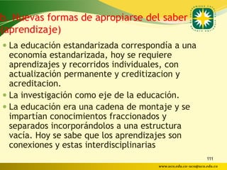 b. Nuevas formas de apropiarse del saber
(aprendizaje)
 La educación estandarizada correspondía a una
  economía estandarizada, hoy se requiere
  aprendizajes y recorridos individuales, con
  actualización permanente y creditizacion y
  acreditacion.
 La investigación como eje de la educación.
 La educación era una cadena de montaje y se
  impartían conocimientos fraccionados y
  separados incorporándolos a una estructura
  vacía. Hoy se sabe que los aprendizajes son
  conexiones y estas interdisciplinarias
                                                            111
                                     www.uco.edu.co–uco@uco.edu.co
 